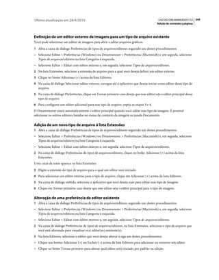 Última atualização em 28/4/2010                                                              USO DO DREAMWEAVER CS5 245
                                                                                            Adição de conteúdo a páginas




Definição de um editor externo de imagens para um tipo de arquivo existente
Você pode selecionar um editor de imagens para abrir e editar arquivos gráficos.
1 Abra a caixa de diálogo Preferências de tipos de arquivos/editores seguindo um destes procedimentos:
• Selecione Editar > Preferências (Windows) ou Dreamweaver > Preferências (Macintosh) e, em seguida, selecione
  Tipos de arquivos/editores na lista Categoria à esquerda.
• Selecione Editar > Editar com editor externo e, em seguida, selecione Tipos de arquivos/editores.
2 Na lista Extensões, selecione a extensão de arquivo para a qual você deseja definir um editor externo.
3 Clique no botão Adicionar (+) acima da lista Editores.
4 Na caixa de diálogo Selecionar editor externo, navegue até o aplicativo que deseja iniciar como editor desse tipo de
   arquivo.
5 Na caixa de diálogo Preferências, clique em Tornar primário caso deseje que esse editor seja o editor principal desse
   tipo de arquivo.
6 Para configurar um editor adicional para esse tipo de arquivo, repita as etapas 3 e 4.
O Dreamweaver usará automaticamente o editor principal quando você editar esse tipo de imagem. É possível
selecionar os outros editores listados no menu de contexto da imagem na janela Documento.

Adição de um novo tipo de arquivo à lista Extensões
1 Abra a caixa de diálogo Preferências de tipos de arquivos/editores seguindo um destes procedimentos:
• Selecione Editar > Preferências (Windows) ou Dreamweaver > Preferências (Macintosh) e, em seguida, selecione
  Tipos de arquivos/editores na lista Categoria à esquerda.
• Selecione Editar > Editar com editor externo e, em seguida, selecione Tipos de arquivos/editores.
2 Na caixa de diálogo Preferências de tipos de arquivos/editores, clique no botão Adicionar (+) acima da lista
   Extensões.
Uma caixa de texto aparece na lista Extensões.
3 Digite a extensão do tipo de arquivo para o qual um editor será iniciado.
4 Para selecionar um editor externo para o tipo de arquivo, clique em Adicionar (+) acima da lista Editores.
5 Na caixa de diálogo exibida, selecione o aplicativo que você deseja usar para editar esse tipo de imagem.
6 Clique em Tornar primário caso deseje que este editor seja o editor principal para o tipo de imagem.


Alteração de uma preferência de editor existente
1 Abra a caixa de diálogo Preferências de tipos de arquivos/editores seguindo um destes procedimentos:
• Selecione Editar > Preferências (Windows) ou Dreamweaver > Preferências (Macintosh) e, em seguida, selecione
  Tipos de arquivos/editores na lista Categoria à esquerda.
• Selecione Editar > Editar com editor externo e, em seguida, selecione Tipos de arquivos/editores.
2 Na caixa de diálogo Preferências de tipos de arquivos/editores, na lista Extensões, selecione o tipo de arquivo que
   você está alterando para visualizar o(s) editor(es) existente(s).
3 Na lista Editores, selecione o editor que você deseja alterar e siga um destes procedimentos:
• Clique nos botões Adicionar (+) ou Excluir (–) acima da lista Editores para adicionar ou remover um editor.
• Clique no botão Tornar primário para alterar qual editor será iniciado por padrão na edição.
 