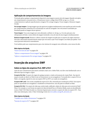 Última atualização em 28/4/2010                                                            USO DO DREAMWEAVER CS5 246
                                                                                          Adição de conteúdo a páginas




Aplicação de comportamentos às imagens
Você pode aplicar qualquer comportamento disponível a uma imagem ou ponto ativo de imagem. Quando você aplica
um comportamento a um ponto ativo, o Dreamweaver insere o código-fonte HTML na tag area. Os três
comportamentos se aplicam especificamente a imagens: Pré-carregar imagens, Trocar imagens e Restaurar imagem
trocada.
Pré-carregar imagens Carrega imagens que não aparecem na página imediatamente (como aquelas que serão trocadas
por comportamentos, elementos PA ou JavaScript) no cache de navegador. Isso evita atrasos ocasionados por
download quando as imagens devem aparecer.
Trocar imagem Troca uma imagem por outra alterando o atributo SRC da tag img. Use esta ação para criar
sobreposições de botão e outros efeitos de imagem (incluindo a troca de mais de uma imagem simultaneamente).
Restaurar imagem trocada Restaura o último conjunto de imagens trocadas para os arquivos de origem anteriores.
Esta ação é adicionada automaticamente sempre que você anexa a ação Trocar imagem a um objeto por padrão. Você
nunca precisará selecioná-la manualmente.
Você também pode usar comportamentos para criar sistemas de navegação mais sofisticados, como menus de salto.


Mais tópicos da Ajuda
“Inserir um menu de salto” na página 281
“Aplicar o comportamento Trocar imagem” na página 358
“Aplicar o comportamento Pré-carregar imagens” na página 355



Inserção de arquivos SWF
Sobre os tipos de arquivos FLA, SWF e FLV
Antes de usar o Dreamweaver para inserir conteúdo criado com o Adobe Flash, você deve estar familiarizado com os
diferentes tipos de imagem a seguir:
O arquivo FLA (.fla) O arquivo de origem de qualquer projeto e criado na ferramenta de criação Flash. Esse tipo de
arquivo só pode ser aberto no Flash (e não no Dreamweaver ou nos navegadores). Você pode abrir o arquivo FLA no
Flash e, em seguida, exportá-lo como um arquivo SWF ou SWT a ser usado nos navegadores.
O arquivo SWF (.swf) Uma versão compilada do arquivo FLA (.fla), otimizada para visualização na Web. Esse arquivo
pode ser reproduzido nos navegadores e visualizado no Dreamweaver, mas não pode ser editado no Flash.
O arquivo FLV (.flv) Um arquivo de vídeo que contém áudio codificado e dados de vídeo para envio através do Flash®
Player. Por exemplo, se você tivesse um arquivo de vídeo do QuickTime ou Windows Media, usaria um decodificador
(como o Flash® CS4 Video Encoder ou o Sorensen Squeeze) para converter o arquivo de vídeo em arquivo FLV. Para
obter mais informações, visite o Video Technology Center em www.adobe.com/go/flv_devcenter_br.


Mais tópicos da Ajuda
“Trabalho com o Flash e Dreamweaver” na página 378
“Inserção de arquivos FLV” na página 249
 
