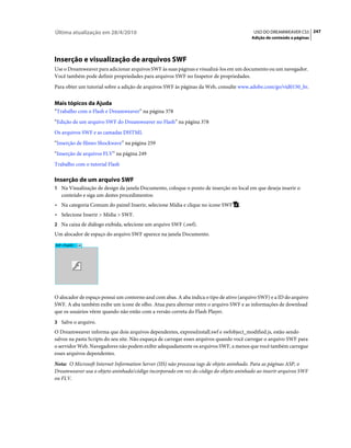 Última atualização em 28/4/2010                                                           USO DO DREAMWEAVER CS5 247
                                                                                         Adição de conteúdo a páginas




Inserção e visualização de arquivos SWF
Use o Dreamweaver para adicionar arquivos SWF às suas páginas e visualizá-los em um documento ou um navegador.
Você também pode definir propriedades para arquivos SWF no Inspetor de propriedades.
Para obter um tutorial sobre a adição de arquivos SWF às páginas da Web, consulte www.adobe.com/go/vid0150_br.


Mais tópicos da Ajuda
“Trabalho com o Flash e Dreamweaver” na página 378
“Edição de um arquivo SWF do Dreamweaver no Flash” na página 378
Os arquivos SWF e as camadas DHTML
“Inserção de filmes Shockwave” na página 259
“Inserção de arquivos FLV” na página 249
Trabalho com o tutorial Flash

Inserção de um arquivo SWF
1 Na Visualização de design da janela Documento, coloque o ponto de inserção no local em que deseja inserir o
   conteúdo e siga um destes procedimentos:
• Na categoria Comum do painel Inserir, selecione Mídia e clique no ícone SWF      .
• Selecione Inserir > Mídia > SWF.
2 Na caixa de diálogo exibida, selecione um arquivo SWF (.swf).
Um alocador de espaço do arquivo SWF aparece na janela Documento.




O alocador de espaço possui um contorno azul com abas. A aba indica o tipo de ativo (arquivo SWF) e a ID do arquivo
SWF. A aba também exibe um ícone de olho. Atua para alternar entre o arquivo SWF e as informações de download
que os usuários vêem quando não estão com a versão correta do Flash Player.
3 Salve o arquivo.
O Dreamweaver informa que dois arquivos dependentes, expressInstall.swf e swfobject_modified.js, estão sendo
salvos na pasta Scripts do seu site. Não esqueça de carregar esses arquivos quando você carregar o arquivo SWF para
o servidor Web. Navegadores não podem exibir adequadamente os arquivos SWF, a menos que você também carregue
esses arquivos dependentes.
Nota: O Microsoft Internet Information Server (IIS) não processa tags de objeto aninhado. Para as páginas ASP, o
Dreamweaver usa o objeto aninhado/código incorporado em vez do código do objeto aninhado ao inserir arquivos SWF
ou FLV.
 