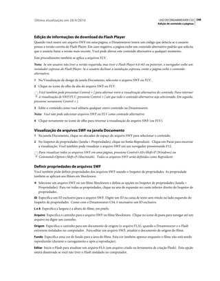 Última atualização em 28/4/2010                                                             USO DO DREAMWEAVER CS5 248
                                                                                           Adição de conteúdo a páginas




Edição de informações de download do Flash Player
Quando você insere um arquivo SWF em uma página, o Dreamweaver insere um código que detecta se o usuário
possui a versão correta do Flash Player. Em caso negativo, a página exibe um conteúdo alternativo padrão que solicita
que o usuário baixe a versão mais recente. Você pode alterar este conteúdo alternativo a qualquer momento.
Este procedimento também se aplica a arquivos FLV.
Nota: Se um usuário não tiver a versão requerida, mas tiver o Flash Player 6.0 r65 ou posterior, o navegador exibe um
instalador expresso do Flash Player. Se o usuário declinar a instalação expressa, então a página exibe o conteúdo
alternativo.
1 Na Visualização de design da janela Documento, selecione o arquivo SWF ou FLV.
2 Clique no ícone de olho da aba do arquivo SWF ou FLV.
   Você também pode pressionar Control + ] para alternar entre a visualização alternativa do conteúdo. Para retornar
   à visualização de SWF/FLV, pressione Control + [ até que todo o conteúdo alternativo seja selecionado. Em seguida,
pressione novamente Control + [.
3 Edite o conteúdo como você editaria qualquer outro conteúdo no Dreamweaver.
Nota: Você não pode adicionar arquivos SWF ou FLV como conteúdo alternativo.
4 Clique novamente no ícone de olho para retornar à visualização do arquivo SWF (ou FLV).


Visualização de arquivos SWF na janela Documento
1 Na janela Documento, clique no alocador de espaço do arquivo SWF para selecionar o conteúdo.
2 No Inspetor de propriedades (Janela > Propriedades), clique no botão Reproduzir. Clique em Parar para encerrar
   a visualização. Você também pode visualizar o arquivo SWF em um navegador pressionando F12.
   Para visualizar todos os arquivos SWF em uma página, pressione Control+Alt+Shift+P (Windows) ou
   Command+Option+Shift+P (Macintosh). Todos os arquivos SWF serão definidos como Reproduzir.

Definir propriedades de arquivos SWF
Você também pode definir propriedades dos arquivos SWF usando o Inspetor de propriedades. As propriedade
também se aplicam aos filmes em Shockwave.
❖ Selecione um arquivo SWF ou um filme Shockwave e defina as opções no Inspetor de propriedades (Janela >
   Propriedades). Para ver todas as propriedades, clique na seta de expansão no canto inferior direito do Inspetor de
   propriedades.
ID Especifica um ID exclusivo para o arquivo SWF. Digite um ID na caixa de texto sem rótulo no lado esquerdo do
Inspetor de propriedades. Como com o Dreamweaver CS4, é necessário um ID exclusivo.
L e A Especifica a largura e a altura do filme, em pixels.

Arquivo Especifica o caminho para o arquivo SWF ou filme Shockwave. Clique no ícone de pasta para navegar até um
arquivo ou digite um caminho.
Origem Especifica o caminho para um documento de origem (o arquivo FLA), quando o Dreamweaver e o Flash
estiverem instalados no computador. Para editar um arquivo SWF, atualize o documento de origem do filme.
Fundo Especifica uma cor de fundo para a área do filme. Esta cor também aparece enquanto o filme não está sendo
reproduzido (durante o carregamento e após a reprodução).
Editar Inicie o Flash para atualizar um arquivo FLA (um arquivo criado na ferramenta de criação Flash). Esta opção
estará desativada se você não tiver o Flash instalado no computador.
 