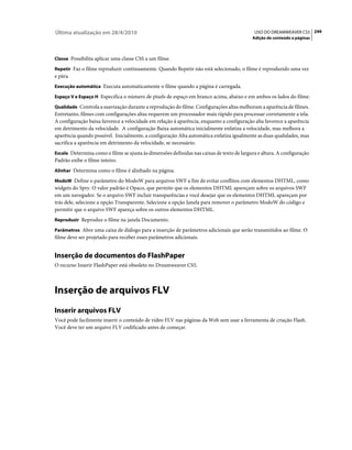 Última atualização em 28/4/2010                                                             USO DO DREAMWEAVER CS5 249
                                                                                           Adição de conteúdo a páginas



Classe Possibilita aplicar uma classe CSS a um filme.

Repetir Faz o filme reproduzir continuamente. Quando Repetir não está selecionado, o filme é reproduzido uma vez
e pára.
Execução automática Executa automaticamente o filme quando a página é carregada.

Espaço V e Espaço H Especifica o número de pixels de espaço em branco acima, abaixo e em ambos os lados do filme.

Qualidade Controla a suavização durante a reprodução do filme. Configurações altas melhoram a aparência de filmes.
Entretanto, filmes com configurações altas requerem um processador mais rápido para processar corretamente a tela.
A configuração baixa favorece a velocidade em relação à aparência, enquanto a configuração alta favorece a aparência
em detrimento da velocidade. A configuração Baixa automática inicialmente enfatiza a velocidade, mas melhora a
aparência quando possível. Inicialmente, a configuração Alta automática enfatiza igualmente as duas qualidades, mas
sacrifica a aparência em detrimento da velocidade, se necessário.
Escala Determina como o filme se ajusta às dimensões definidas nas caixas de texto de largura e altura. A configuração
Padrão exibe o filme inteiro.
Alinhar Determina como o filme é alinhado na página.

ModoW Define o parâmetro do ModoW para arquivos SWF a fim de evitar conflitos com elementos DHTML, como
widgets do Spry. O valor padrão é Opaco, que permite que os elementos DHTML apareçam sobre os arquivos SWF
em um navegador. Se o arquivo SWF incluir transparências e você desejar que os elementos DHTML apareçam por
trás dele, selecione a opção Transparente. Selecione a opção Janela para remover o parâmetro ModoW do código e
permitir que o arquivo SWF apareça sobre os outros elementos DHTML.
Reproduzir Reproduz o filme na janela Documento.

Parâmetros Abre uma caixa de diálogo para a inserção de parâmetros adicionais que serão transmitidos ao filme. O
filme deve ser projetado para receber esses parâmetros adicionais.


Inserção de documentos do FlashPaper
O recurso Inserir FlashPaper está obsoleto no Dreamweaver CS5.



Inserção de arquivos FLV
Inserir arquivos FLV
Você pode facilmente inserir o conteúdo de vídeo FLV nas páginas da Web sem usar a ferramenta de criação Flash.
Você deve ter um arquivo FLV codificado antes de começar.
 