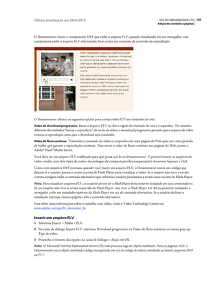 Última atualização em 28/4/2010                                                              USO DO DREAMWEAVER CS5 250
                                                                                            Adição de conteúdo a páginas



O Dreamweaver insere o componente SWF que exibe o arquivo FLV; quando visualizado em um navegador, esse
componente exibe o arquivo FLV selecionado, bem como um conjunto de controles de reprodução.




O Dreamweaver oferece as seguintes opções para enviar vídeo FLV aos visitantes do site:
Vídeo de download progressivo Baixa o arquivo FLV no disco rígido do visitante do site e o reproduz. No entanto,
diferente dos métodos “baixar e reproduzir” de envio de vídeo, o download progressivo permite que o arquivo de vídeo
comece a reprodução antes que o download seja concluído.
Vídeo de fluxo contínuo Transmite o conteúdo do vídeo e o reproduz em uma página da Web após um curto período
de buffer que garante a reprodução contínua. Para ativar o vídeo de fluxo contínuo nas páginas da Web, acesse o
Adobe® Flash® Media Server.
Você deve ter um arquivo FLV codificado para que possa usá-lo no Dreamweaver. É possível inserir os arquivos de
vídeo criados com dois tipos de codecs (tecnologias de compactação/descompactação): Sorenson Squeeze e On2.
Como com arquivos SWF normais, quando você insere um arquivo FLV, o Dreamweaver insere um código que
detecta se o usuário possui a versão correta do Flash Player para visualizar o vídeo. Se o usuário não tiver a versão
correta, a página exibe o conteúdo alternativo que informa o usuário para baixar a versão mais recente do Flash Player.
Nota: Para visualizar arquivos FLV, os usuários devem ter o Flash Player 8 ou posterior instalado em seus computadores.
Se um usuário não tiver a versão requerida do Flash Player, mas tiver o Flash Player 6.0 r65 ou posterior instalado, o
navegador exibe um instalador expresso do Flash Player em vez do conteúdo alternativo. Se o usuário declinar a
instalação expressa, então a página exibe o conteúdo alternativo.
Para obter mais informações sobre o trabalho com vídeo, visite o Video Technology Center em
www.adobe.com/go/flv_devcenter_br.

Inserir um arquivo FLV
1 Selecione Inserir > Mídia > FLV.
2 Na caixa de diálogo Inserir FLV, selecione Download progressivo ou Vídeo de fluxo contínuo no menu pop-up
   Tipo de vídeo.
3 Preencha o restante das opções da caixa de diálogo e clique em OK.
Nota: O Microsoft Internet Information Server (IIS) não processa tags de objeto aninhado. Para as páginas ASP, o
Dreamweaver usa o objeto aninhado/código incorporado em vez do código do objeto aninhado ao inserir arquivos SWF
ou FLV.
 