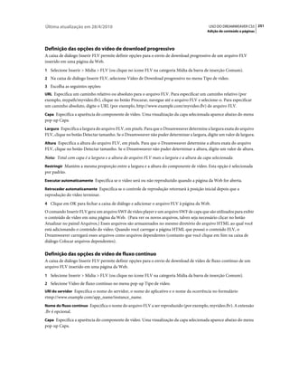 Última atualização em 28/4/2010                                                            USO DO DREAMWEAVER CS5 251
                                                                                          Adição de conteúdo a páginas




Definição das opções do vídeo de download progressivo
A caixa de diálogo Inserir FLV permite definir opções para o envio de download progressivo de um arquivo FLV
inserido em uma página da Web.
1 Selecione Inserir > Mídia > FLV (ou clique no ícone FLV na categoria Mídia da barra de inserção Comum).
2 Na caixa de diálogo Inserir FLV, selecione Vídeo de Download progressivo no menu Tipo de vídeo.
3 Escolha as seguintes opções:
URL Especifica um caminho relativo ou absoluto para o arquivo FLV. Para especificar um caminho relativo (por
exemplo, mypath/myvideo.flv), clique no botão Procurar, navegue até o arquivo FLV e selecione-o. Para especificar
um caminho absoluto, digite o URL (por exemplo, http://www.example.com/myvideo.flv) do arquivo FLV.
Capa Especifica a aparência do componente de vídeo. Uma visualização da capa selecionada aparece abaixo do menu
pop-up Capa.
Largura Especifica a largura do arquivo FLV, em pixels. Para que o Dreamweaver determine a largura exata do arquivo
FLV, clique no botão Detectar tamanho. Se o Dreamweaver não puder determinar a largura, digite um valor de largura.
Altura Especifica a altura do arquivo FLV, em pixels. Para que o Dreamweaver determine a altura exata do arquivo
FLV, clique no botão Detectar tamanho. Se o Dreamweaver não puder determinar a altura, digite um valor de altura.
Nota: Total com capa é a largura e a altura do arquivo FLV mais a largura e a altura da capa selecionada.
Restringir Mantém a mesma proporção entre a largura e a altura do componente de vídeo. Esta opção é selecionada
por padrão.
Executar automaticamente Especifica se o vídeo será ou não reproduzido quando a página da Web for aberta.

Retroceder automaticamente Especifica se o controle de reprodução retornará à posição inicial depois que a
reprodução do vídeo terminar.
4 Clique em OK para fechar a caixa de diálogo e adicionar o arquivo FLV à página da Web.
O comando Inserir FLV gera um arquivo SWF de video player e um arquivo SWF de capa que são utilizados para exibir
o conteúdo de vídeo em uma página da Web. (Para ver os novos arquivos, talvez seja necessário clicar no botão
Atualizar no painel Arquivos.) Esses arquivos são armazenados no mesmo diretório do arquivo HTML ao qual você
está adicionando o conteúdo do vídeo. Quando você carregar a página HTML que possui o conteúdo FLV, o
Dreamweaver carregará esses arquivos como arquivos dependentes (contanto que você clique em Sim na caixa de
diálogo Colocar arquivos dependentes).

Definição das opções de vídeo de fluxo contínuo
A caixa de diálogo Inserir FLV permite definir opções para o envio de download de vídeo de fluxo contínuo de um
arquivo FLV inserido em uma página da Web.
1 Selecione Inserir > Mídia > FLV (ou clique no ícone FLV na categoria Mídia da barra de inserção Comum).
2 Selecione Vídeo de fluxo contínuo no menu pop-up Tipo de vídeo.
URI do servidor Especifica o nome do servidor, o nome do aplicativo e o nome da ocorrência no formulário
rtmp://www.example.com/app_name/instance_name.
Nome do fluxo contínuo Especifica o nome do arquivo FLV a ser reproduzido (por exemplo, myvideo.flv). A extensão
.flv é opcional.
Capa Especifica a aparência do componente de vídeo. Uma visualização da capa selecionada aparece abaixo do menu
pop-up Capa.
 