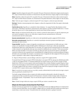 Última atualização em 28/4/2010                                                               USO DO DREAMWEAVER CS5 252
                                                                                             Adição de conteúdo a páginas



Largura Especifica a largura do arquivo FLV, em pixels. Para que o Dreamweaver determine a largura exata do arquivo
FLV, clique no botão Detectar tamanho. Se o Dreamweaver não puder determinar a largura, digite um valor de largura.
Altura Especifica a altura do arquivo FLV, em pixels. Para que o Dreamweaver determine a altura exata do arquivo
FLV, clique no botão Detectar tamanho. Se o Dreamweaver não puder determinar a altura, digite um valor de altura.
Nota: Total com capa é a largura e a altura do arquivo FLV mais a largura e a altura da capa selecionada.
Restringir Mantém a mesma proporção entre a largura e a altura do componente de vídeo. Esta opção é selecionada
por padrão.
Feed de vídeo ao vivo Especifica se o conteúdo do vídeo é dinâmico. Se a opção Feed de vídeo dinâmico estiver
selecionada, o Flash Player reproduzirá a alimentação de vídeo dinâmico com fluxo do Flash® Media Server. O nome
do feed de vídeo ao vivo é o nome especificado na caixa de texto Nome do fluxo contínuo.
Nota: Quando você seleciona Feed de vídeo ao vivo, somente o controle de volume aparece na capa do componente, pois
não é possível manipular o vídeo ao vivo. Além disso, as opções Executar automaticamente e Retroceder
automaticamente não têm nenhum efeito.
Executar automaticamente Especifica se o vídeo será ou não reproduzido quando a página da Web for aberta.

Retroceder automaticamente Especifica se o controle de reprodução retornará à posição inicial depois que a
reprodução do vídeo terminar.
Tempo de buffer Especifica o tempo, em segundos, necessário para o armazenamento em buffer antes que o vídeo
comece a ser reproduzido. O tempo de buffer padrão é definido para 0 a fim de que o vídeo seja reproduzido
imediatamente depois que o botão Reproduzir for executado. (Se a opção Executar automaticamente for selecionada,
o vídeo começará a ser reproduzido assim que uma conexão for estabelecida com o servidor.) Talvez seja necessário
definir um tempo de buffer se você estiver enviando um vídeo que tenha uma taxa de bit superior à velocidade de
conexão do visitante do site ou quando houver a possibilidade de o tráfego da Internet ocasionar problemas de largura
de banda ou de conectividade. Por exemplo, se você deseja enviar 15 segundos de vídeo à página da Web antes que ela
comece a reproduzir o vídeo, defina o tempo de buffer para 15.
3 Clique em OK para fechar a caixa de diálogo e adicionar o arquivo FLV à página da Web.
O comando Inserir FLV gera um arquivo SWF de video player e um arquivo SWF de capa que são utilizados para exibir
o vídeo em uma página da Web. O comando também gera um arquivo main.asc que você deve carregar no Flash
Media Server. (Para ver os novos arquivos, talvez seja necessário clicar no botão Atualizar no painel Arquivos.) Esses
arquivos são armazenados no mesmo diretório do arquivo HTML ao qual você está adicionando o conteúdo do vídeo.
Ao carregar a página HTML que contém o conteúdo do vídeo Flash, não se esqueça de carregar os arquivos SWF para
o servidor Web e o arquivo main.asc para o Flash Media Server.
Nota: Se você já tiver um arquivo main.asc no servidor, consulte o administrador do servidor antes de carregar o arquivo
main.asc gerado pelo comando Inserir FLV.
Você pode carregar facilmente todos os arquivos de mídia necessários selecionando o alocador de espaço de
componente do vídeo na janela Documento do Dreamweaver e clicando no botão Carregar mídia no Inspetor de
propriedades (Janela > Propriedades). Para ver uma lista dos arquivos necessários, clique em Mostrar arquivos
necessários.
Nota: O botão Carregar mídia não carrega o arquivo HTML que contém o conteúdo do vídeo.

Edição de informações de download do Flash Player
Quando você insere um arquivo FLV em uma página, o Dreamweaver insere um código que detecta se o usuário possui
a versão correta do Flash Player. Em caso negativo, a página exibe um conteúdo alternativo padrão que solicita que o
usuário baixe a versão mais recente. Você pode alterar este conteúdo alternativo a qualquer momento.
 