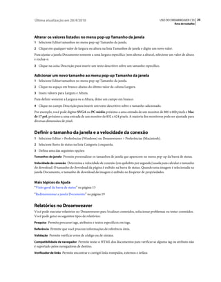 Última atualização em 28/4/2010                                                            USO DO DREAMWEAVER CS5 20
                                                                                                      Área de trabalho




Alterar os valores listados no menu pop-up Tamanho da janela
1 Selecione Editar tamanhos no menu pop-up Tamanho da janela.
2 Clique em qualquer valor de largura ou altura na lista Tamanhos de janela e digite um novo valor.
Para ajustar a janela Documento somente a uma largura específica (sem alterar a altura), selecione um valor de altura
e exclua-o.
3 Clique na caixa Descrição para inserir um texto descritivo sobre um tamanho específico.


Adicionar um novo tamanho ao menu pop-up Tamanho da janela
1 Selecione Editar tamanhos no menu pop-up Tamanho da janela.
2 Clique no espaço em branco abaixo do último valor da coluna Largura.
3 Insira valores para Largura e Altura.
Para definir somente a Largura ou a Altura, deixe um campo em branco.
4 Clique no campo Descrição para inserir um texto descritivo sobre o tamanho adicionado.
Por exemplo, você pode digitar SVGA ou PC médio próximo a uma entrada de um monitor de 800 x 600 pixels e Mac
de 17 pol. próximo a uma entrada de um monitor de 832 x 624 pixels. A maioria dos monitores pode ser ajustada para
diversas dimensões de pixel.


Definir o tamanho da janela e a velocidade da conexão
1 Selecione Editar > Preferências (Windows) ou Dreamweaver > Preferências (Macintosh).
2 Selecione Barra de status na lista Categoria à esquerda.
3 Defina uma das seguintes opções:
Tamanhos de janela Permite personalizar os tamanhos de janela que aparecem no menu pop-up da barra de status.

Velocidade de conexão Determina a velocidade de conexão (em quilobits por segundo) usada para calcular o tamanho
do download. O tamanho do download da página é exibido na barra de status. Quando uma imagem é selecionada na
janela Documento, o tamanho de download da imagem é exibido no Inspetor de propriedades.


Mais tópicos da Ajuda
“Visão geral da barra de status” na página 13
“Redimensionar a janela Documento” na página 19


Relatórios no Dreamweaver
Você pode executar relatórios no Dreamweaver para localizar conteúdos, solucionar problemas ou testar conteúdos.
Você pode gerar os seguintes tipos de relatórios:
Pesquisa Permite procurar tags, atributos e textos específicos em tags.

Referência Permite que você procure informações de referência úteis.

Validação Permite verificar erros de código ou de sintaxe.

Compatibilidade de navegador Permite testar o HTML dos documentos para verificar se alguma tag ou atributo não
é suportado pelos navegadores de destino.
Verificador de links Permite encontrar e corrigir links rompidos, externos e órfãos
 