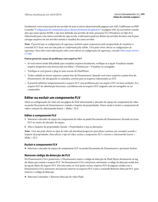 Última atualização em 28/4/2010                                                                USO DO DREAMWEAVER CS5 254
                                                                                              Adição de conteúdo a páginas



Geralmente, você só precisará de um servidor de teste se estiver desenvolvendo páginas com ASP, ColdFusion ou PHP
(consulte “Configuração do computador para o desenvolvimento de aplicativo” na página 529). Se você estiver criando
sites que usam apenas HTML e não tiver definido um servidor de teste, pressione F12 (Windows) ou Opt+F12
(Macintosh) para criar vários controles de capa na tela. A alternativa pode ser definir um servidor de teste e usá-lo para
carregar arquivos em um servidor remoto e visualizá-los nesse servidor.
Nota: É possível que as configurações de segurança também sejam responsáveis pela incapacidade de visualizar o
conteúdo FLV local, mas isso não pode ser confirmado pela Adobe. Você pode tentar alterar as configurações de
segurança. Para obter mais informações sobre como alterar as configurações de segurança, consulte Observação técnica
117502.
Outras possíveis causas de problemas com arquivos FLV
• Se você estiver tendo dificuldade para visualizar arquivos localmente, verifique se a opção Visualizar usando
  arquivo temporário está desmarcada em Editar > Preferências > Visualizar no navegador
• Verifique se você possui o plug-in mais recente do FlashPlayer
• Tenha cuidado ao mover arquivos e pastas fora do Dreamweaver. Quando você move arquivos e pastas fora do
  Dreamweaver, ele não garante os caminhos corretos para os arquivos relacionados ao FLV.
• É possível substituir temporariamente o arquivo FLV com problemas por um arquivo FLV em boas condições. Se o
  arquivo FLV de substituição funcionar, o problema está no arquivo FLV original e não no navegador ou no
  computador.


Editar ou excluir um componente FLV
Altere as configurações do vídeo em sua página da Web selecionando o alocador de espaço do componente de vídeo
na janela Documento do Dreamweaver e usando o Inspetor de propriedades. Outro modo é excluir o componente de
vídeo e reinseri-lo, selecionando Inserir > Mídia > FLV.

Editar o componente FLV
1 Selecione o alocador de espaço do componente de vídeo na janela Documento do Dreamweaver clicando no ícone
   FLV no centro do alocador de espaço.
2 Abra o Inspetor de propriedades (Janela > Propriedades) e faça as alterações.
Nota: Você não pode alterar os tipos de vídeo (de download progressivo para fluxo contínuo, por exemplo) usando o
Inspetor de propriedades. Para alterar o tipo de vídeo, exclua o componente FLV e reinsira-o selecionando Inserir >
Mídia > FLV.

Excluir o componente FLV
❖ Selecione o alocador de espaço do componente FLV na janela Documento do Dreamweaver e pressione Excluir.


Remover código de detecção de FLV
No Dreamweaver CS4 e posteriores, o Dreamweaver insere o código de detecção de Flash Player diretamente na tag
do objeto que contém o arquivo FLV. No Dreamweaver CS3 e anteriores, entretanto, o código de detecção reside fora
da tag de objeto do arquivo FLV. Por esta razão, se você quiser excluir arquivos FLV de páginas criadas com o
Dreamweaver CS3 e anteriores, será preciso remover os arquivos FLV e usar o comando Remover detecção FLV, para
remover o código de detecção.
❖ Selecione Comandos > Remover detecção do vídeo Flash.
 