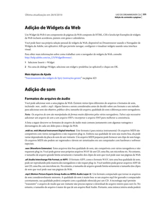 Última atualização em 28/4/2010                                                            USO DO DREAMWEAVER CS5 255
                                                                                          Adição de conteúdo a páginas




Adição de Widgets da Web
Um Widget da Web é um componente de páginas da Web composto de HTML, CSS e JavaScript Exemplos de widgets
da Web incluem acordeons, paineis com guias e calendários.
Você pode fazer sua própria seleção pessoal de widgets da Web, disponível no Dreamweaver usando o Navegador de
Widgets da Adobe, um aplicativo AIR que permite navegar, configurar e visualizar widgets usando uma interface
visual.
Para obter mais informações sobre como trabalhar com o navegador de widgets da Web, consulte
http://help.adobe.com/en_US/WidgetBrowser/.
1 Selecione Inserir > Widget
2 Na caixa de diálogo Widget, selecione um widget e predefina (se aplicável) e clique em OK.


Mais tópicos da Ajuda
“Funcionamento dos widgets do Spry (instruções gerais)” na página 423



Adição de som
Formatos de arquivo de áudio
Você pode adicionar som a uma página da Web. Existem vários tipos diferentes do arquivos e formatos de som,
incluindo .wav, .midi e .mp3. Alguns fatores a serem considerados antes de decidir sobre um formato e um método
para adicionar som são objetivo, público-alvo, tamanho do arquivo, qualidade do som e diferenças entre navegadores.
Nota: Os arquivos de som são manipulados de formas muito diferentes pelos vários navegadores. Talvez seja necessário
adicionar um arquivo de som a um arquivo SWF e incorporar o arquivo SWF para melhorar a consistência.
A lista a seguir descreve os formatos de arquivo de áudio mais comuns juntamente com algumas vantagens e
desvantagens de cada um deles para o design da Web.
.midi ou .mid (Musical Instrument Digital Interface) Este formato é para música instrumental. Os arquivos MIDI são
compatíveis com vários navegadores e não requerem plug-in. Embora sua qualidade de som seja muito boa, ela pode
variar dependendo da placa de som de um visitante. Um arquivo MIDI pequeno pode fornecer um clipe de som longo.
Os arquivos MIDI não podem ser registrados e devem ser sintetizados em um computador com hardware e software
especiais.
.wav (Waveform Extension) Estes arquivos têm boa qualidade de som, são compatíveis com vários navegadores e não
requerem plug-in. Você pode gravar seus próprios arquivos WAV de um CD, uma fita, um microfone etc. No entanto,
o tamanho de arquivo grande limita seriamente o tamanho dos clipes de som que você pode usar nas páginas da Web.
.aif (Audio Interchange File Format, or AIFF) O formato AIFF, como o formato WAV, tem uma boa qualidade de som,
pode ser reproduzido pela maioria dos navegadores e não requer plug-in. Você também pode gravar arquivos AIFF de
um CD, uma fita, um microfone etc. No entanto, o tamanho de arquivo grande limita seriamente o tamanho dos clipes
de som que você pode usar nas páginas da Web.
.mp3 (Motion Picture Experts Group Audio ou MPEG-Audio Layer-3) Um formato compactado que tornar os arquivos
de som consideravelmente menores. A qualidade do som é muito boa: se um arquivo mp3 for gravado e compactado
corretamente, sua qualidade poderá competir com a qualidade oferecida por um CD. A tecnologia mp3 permite
“transmitir” o arquivo de modo que um visitante não precise esperar o download do arquivo inteiro para ouvi-lo. No
entanto, o tamanho de arquivo é maior do que de um arquivo Real Audio. Portanto, uma música inteira ainda poderá
 