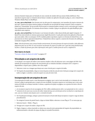 Última atualização em 28/4/2010                                                              USO DO DREAMWEAVER CS5 256
                                                                                            Adição de conteúdo a páginas



demorar bastante tempo para ser baixada em uma conexão de modem dial-up comum (linha telefônica). Para
reproduzir arquivos mp3, os visitantes devem baixar e instalar um aplicativo de ajuda ou plug-in, como o QuickTime,
Windows Media Player ou RealPlayer.
.ra, .ram, .rpm ou Real Audio Este formato tem um alto grau de compactação, com tamanhos de arquivo menores do
que mp3. Arquivos de música inteiros podem ser baixados em um período de tempo razoável. Como os arquivos
podem ser “transmitidos” de um servidor Web normal, os visitantes podem começar a ouvir o som antes que o arquivo
seja completamente baixado. Os visitantes devem baixar e instalar o plug-in ou aplicativo de ajuda RealPlayer para
reproduzir esses arquivos.
.qt, .qtm, .mov ou QuickTime Este formato é um formato de áudio e vídeo desenvolvido pela Apple Computer. O
QuickTime está incluído em sistemas operacionais Apple Macintosh e é usado pela maioria dos aplicativos Macintosh
que usam áudio, vídeo ou animação. Os PCs também podem reproduzir arquivos no formato do QuickTime, mas
precisam de um driver especial do QuickTime. O QuickTime oferece suporte a maioria dos formatos de codificação,
incluindo Cinepak, JPEG e MPEG.
Nota: Além dos formatos mais comuns listados anteriormente, há vários formatos de arquivo de áudio e vídeo diferentes
disponíveis para uso na Web. Se você encontrar um formato de arquivo de mídia com o qual não esteja familiarizado,
localize o criador do formato para obter informações sobre qual é a melhor forma de usá-lo e implantá-lo.


Mais tópicos da Ajuda
“Inserção e edição de objetos de mídia” na página 257


Vinculação a um arquivo de áudio
A vinculação a um arquivo de áudio é uma maneira simples e eficaz de adicionar som a uma página da Web. Este
método de incorporação de arquivos de som permite que os visitantes decidam se desejam ouvir o arquivo e
disponibiliza o arquivo para o público-alvo mais amplo.
1 Selecione o texto ou a imagem que deseja usar como vínculo para o arquivo de áudio.
2 No Inspetor de propriedades, clique no ícone de pasta ao lado da caixa de texto Link para navegar até o arquivo de
   áudio ou digite o caminho e nome do arquivo na caixa de texto Link.


Incorporação de um arquivo de som
A incorporação do áudio insere o som diretamente na página, mas o som só será executado se os visitantes do site
tiverem o plug-in apropriado para o arquivo de som escolhido. Incorpore arquivos se você deseja usar o som como
música de fundo ou se deseja controlar o volume, a aparência do player na página, ou os pontos de início e fim do
arquivo de som.
   Ao incorporar arquivos de som nas páginas da Web, reflita cuidadosamente sobre o uso apropriado no site e como os
   visitantes do site usam esses recursos de mídia. Sempre forneça um controle para ativar ou desativar a reprodução do
som, caso esse visitantes não desejem ouvir o conteúdo do áudio.
1 Na Visualização de design, coloque o ponto de inserção no local onde deseja incorporar o arquivo e siga um destes
   procedimentos:
• Na categoria Comum do painel Inserir, clique no botão Mídia e selecione o ícone Plug-in         no menu pop-up.
• Selecione Inserir > Mídia > Plug-in.
2 Navegue até o arquivo de áudio e clique em OK.
3 Digite a largura e a altura inserindo os valores nas caixas de texto apropriadas do Inspetor de propriedades ou
   redimensionando o alocador de espaço de plug-in na janela Documento.
 