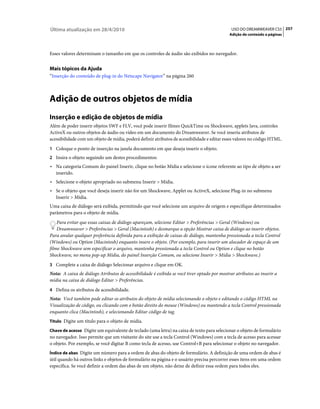 Última atualização em 28/4/2010                                                               USO DO DREAMWEAVER CS5 257
                                                                                             Adição de conteúdo a páginas



Esses valores determinam o tamanho em que os controles de áudio são exibidos no navegador.


Mais tópicos da Ajuda
“Inserção do conteúdo de plug-in do Netscape Navigator” na página 260



Adição de outros objetos de mídia
Inserção e edição de objetos de mídia
Além de poder inserir objetos SWF e FLV, você pode inserir filmes QuickTime ou Shockwave, applets Java, controles
ActiveX ou outros objetos de áudio ou vídeo em um documento do Dreamweaver. Se você inseriu atributos de
acessibilidade com um objeto de mídia, poderá definir atributos de acessibilidade e editar esses valores no código HTML.
1 Coloque o ponto de inserção na janela documento em que deseja inserir o objeto.
2 Insira o objeto seguindo um destes procedimentos:
• Na categoria Comum do painel Inserir, clique no botão Mídia e selecione o ícone referente ao tipo de objeto a ser
  inserido.
• Selecione o objeto apropriado no submenu Inserir > Mídia.
• Se o objeto que você deseja inserir não for um Shockwave, Applet ou ActiveX, selecione Plug-in no submenu
  Inserir > Mídia.
Uma caixa de diálogo será exibida, permitindo que você selecione um arquivo de origem e especifique determinados
parâmetros para o objeto de mídia.
    Para evitar que essas caixas de diálogo apareçam, selecione Editar > Preferências > Geral (Windows) ou
    Dreamweaver > Preferências > Geral (Macintosh) e desmarque a opção Mostrar caixa de diálogo ao inserir objetos.
Para anular qualquer preferência definida para a exibição de caixas de diálogo, mantenha pressionada a tecla Control
(Windows) ou Option (Macintosh) enquanto insere o objeto. (Por exemplo, para inserir um alocador de espaço de um
filme Shockwave sem especificar o arquivo, mantenha pressionada a tecla Control ou Option e clique no botão
Shockwave, no menu pop-up Mídia, do painel Inserção Comum, ou selecione Inserir > Mídia > Shockwave.)
3 Complete a caixa de diálogo Selecionar arquivo e clique em OK.
Nota: A caixa de diálogo Atributos de acessibilidade é exibida se você tiver optado por mostrar atributos ao inserir a
mídia na caixa de diálogo Editar > Preferências.
4 Defina os atributos de acessibilidade.
Nota: Você também pode editar os atributos do objeto de mídia selecionando o objeto e editando o código HTML na
Visualização de código, ou clicando com o botão direito do mouse (Windows) ou mantendo a tecla Control pressionada
enquanto clica (Macintosh), e selecionando Editar código de tag.
Título Digite um título para o objeto de mídia.

Chave de acesso Digite um equivalente de teclado (uma letra) na caixa de texto para selecionar o objeto de formulário
no navegador. Isso permite que um visitante do site use a tecla Control (Windows) com a tecla de acesso para acessar
o objeto. Por exemplo, se você digitar B como tecla de acesso, use Control+B para selecionar o objeto no navegador.
Índice de abas Digite um número para a ordem de abas do objeto de formulário. A definição de uma ordem de abas é
útil quando há outros links e objetos de formulário na página e o usuário precisa percorrer esses itens em uma ordem
específica. Se você definir a ordem das abas de um objeto, não deixe de definir essa ordem para todos eles.
 