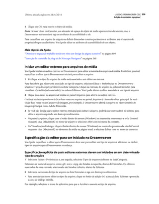 Última atualização em 28/4/2010                                                              USO DO DREAMWEAVER CS5 258
                                                                                            Adição de conteúdo a páginas



5 Clique em OK para inserir o objeto de mídia.
Nota: Se você clicar em Cancelar, um alocador de espaço de objeto de mídia aparecerá no documento, mas o
Dreamweaver não associará tags ou atributos de acessibilidade a ele.
Para especificar um arquivo de origem ou definir dimensões e outros parâmetros e atributos, use o Inspetor de
propriedades para cada objeto. Você pode editar os atributos de acessibilidade de um objeto.


Mais tópicos da Ajuda
“Otimizar o espaço de trabalho tendo em vista um design de página acessível” na página 689
“Inserção do conteúdo de plug-in do Netscape Navigator” na página 260


Iniciar um editor externo para arquivos de mídia
Você pode iniciar um editor externo no Dreamweaver para editar a maioria dos arquivos de mídia. Também é possível
especificar o editor que o Dreamweaver iniciará para editar o arquivo.
1 Verifique se o tipo de arquivo de mídia está associado a um editor no sistema.
Para descobrir que editor está associado ao tipo de arquivo, selecione Editar > Preferências no Dreamweaver e
selecione Tipos de arquivos/editores na lista Categoria. Clique na extensão do arquivo na coluna Extensões para
visualizar o(s) editor(es) associado(s) na coluna Editores. Você pode alterar o editor associado a um tipo de arquivo.
2 Clique duas vezes no arquivo de mídia no painel Arquivos para abri-lo no editor externo.
O editor iniciado quando você clica duas vezes no arquivo no painel Arquivos é chamado editor principal. Se você
clicar duas vezes em um arquivo de imagem, por exemplo, o Dreamweaver abrirá o arquivo no editor externo de
imagem principal como Adobe Fireworks.
3 Se você não deseja usar o editor externo principal para editar o arquivo, poderá usar outro editor no sistema para
   editar o arquivo seguindo um destes procedimentos.
• No painel Arquivos, clique com o botão direito do mouse (Windows) ou mantenha pressionada a tecla Control
  enquanto clica (Macintosh) no nome de arquivo e selecione Abrir com no menu de contexto.
• Na Visualização de design, clique o botão direito do mouse (Windows) ou mantenha pressionada a tecla Control
  enquanto clica (Macintosh) no elemento de mídia na página atual, e selecione Editar com no menu de contexto.


Especificação do editor para ser iniciado no Dreamweaver
Você pode especificar o editor que o Dreamweaver deve usar para editar um tipo de arquivo e adicionar ou excluir
tipos de arquivo que o Dreamweaver reconheça.

Especificação explícita de quais editores externos devem ser iniciados em um determinado
tipo de arquivo
1 Selecione Editar > Preferências e, em seguida, selecione Tipos de arquivos/editores na lista Categoria.
Extensões de nome de arquivo, como .gif, .wav e .mpg, são listadas à esquerda, abaixo de Extensões. Os editores
associados de uma extensão selecionada são listados à direita, abaixo de Editores.
2 Selecione a extensão de tipo de arquivo na lista Extensões e siga um destes procedimentos:
• Para associar um novo editor ao tipo de arquivo, clique no botão de adição (+) acima da lista Editores e preencha
  a caixa de diálogo exibida.
Por exemplo, selecione o ícone de aplicativo para que o Acrobat o associe ao tipo de arquivo.
 