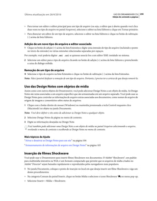 Última atualização em 28/4/2010                                                               USO DO DREAMWEAVER CS5 259
                                                                                             Adição de conteúdo a páginas



• Para tornar um editor o editor principal para um tipo de arquivo (ou seja, o editor que é aberto quando você clica
  duas vezes no tipo de arquivo no painel Arquivos), selecione o editor na lista Editores e clique em Tornar primário.
• Para dissociar um editor de um tipo de arquivo, selecione o editor na lista Editores e clique no botão de subtração
  (-) acima da lista Editores.

Adição de um novo tipo de arquivo e editor associado
1 Clique no botão de adição (+) acima da lista Extensões e digite uma extensão de tipo de arquivo (incluindo o ponto
   no início da extensão) ou várias extensões relacionadas separadas por espaços.
Por exemplo, você poderia digitar .xml .xsl se quisesse associá-los a um editor XML instalado no sistema.
2 Selecione um editor para o tipo de arquivo clicando no botão de adição (+) acima da lista Editores e preenchendo
   a caixa de diálogo exibida.

Remoção de um tipo de arquivo
❖ Selecione o tipo de arquivo na lista Extensões e clique no botão de subtração (-) acima da lista Extensões.

Nota: Não é possível desfazer a remoção de um tipo de arquivo. Portanto, é preciso ter a certeza de que deseja removê-lo.


Uso das Design Notes com objetos de mídia
Assim como com outros objetos do Dreamweaver, você pode adicionar Design Notes a um objeto de mídia. As Design
Notes são notas associadas a um arquivo específico que são armazenadas em um arquivo separado. Você pode usar as
Design Notes para controlar as informações de arquivo extras associadas aos documentos, como nomes de arquivo de
origem de imagem e comentários sobre status de arquivos.
1 Clique com o botão direito do mouse (Windows) ou mantenha pressionada a tecla Control enquanto clica
   (Macintosh) no objeto na janela Documento.
Nota: Você deve definir o site antes de adicionar as Design Notes a qualquer objeto.
2 Selecione Design Notes da página no menu de contexto.
3 Digite as informações desejadas na Design Note.
   Você também pode adicionar uma Design Note a um objeto de mídia no painel Arquivos selecionando o arquivo,
   revelando o menu de contexto e escolhendo as Design Notes no menu de contexto.


Mais tópicos da Ajuda
“Ativar e desativar as Design Notes para um site” na página 104
“Armazenamento de informações de arquivo em Design Notes” na página 103


Inserção de filmes Shockwave
Você pode usar o Dreamweaver para inserir filmes Shockwave nos documentos. O Adobe® Shockwave®, um padrão
para multimídia interativa na Web, é um formato compactado que permite que os arquivos de mídia criados no
Adobe® Director® sejam baixados rapidamente e reproduzidos pelos navegadores mais populares.
1 No janela Documento, coloque o ponto de inserção no local em que deseja inserir um filme Shockwave e siga um
   destes procedimentos:
• Na categoria Comum do painel Inserir, clique no botão Mídia e selecione o ícone Shockwave           no menu pop-up.
• Selecione Inserir > Mídia > Shockwave.
 