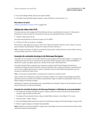 Última atualização em 28/4/2010                                                              USO DO DREAMWEAVER CS5 260
                                                                                            Adição de conteúdo a páginas



2 Na caixa de diálogo exibida, selecione um arquivo de filme.
3 No Inspetor de propriedades, digite a largura e a altura do filme nas caixas de texto L e A.


Mais tópicos da Ajuda
“Definir propriedades de arquivos SWF” na página 248


Adição de vídeo (não-FLV)
Você pode adicionar vídeo à página da Web de diferentes formas e usando diferentes formatos. O vídeo pode ser
baixado para o usuário ou pode ser transmitido de modo que seja reproduzido durante o download.
1 Coloque o clipe na pasta do site.
Esse clipes estão geralmente no formato de arquivo AVI ou MPEG.
2 Vincule-se ao clipe ou incorpore-o na página.
Para vincular o clipe, digite um texto para o link, como “Clipe de Download”, selecione o texto e clique no ícone de
pasta no Inspetor de propriedades. Navegue até o arquivo de vídeo e selecione-o.
Nota: O usuário deve baixar um aplicativo de ajuda (um plug-in) para visualizar formatos comuns de fluxo contínuo,
como Real Media, QuickTime e Windows Media.


Inserção do conteúdo de plug-in do Netscape Navigator
Você pode criar um conteúdo como um filme QuickTime para um plug-in do Netscape Navigator e, em seguida, usar
o Dreamweaver para inserir esse conteúdo em um documento HTML. Os plug-ins mais comuns são RealPlayer e
QuickTime, ao passo que alguns arquivos de conteúdo incluem mp3s e filmes QuickTime.
Você pode visualizar filmes e animações que se baseiam nos plug-ins do Netscape Navigator diretamente na
Visualização de design da janela Documento. É possível reproduzir todos os elementos de plug-in simultaneamente
para ver como a página aparecerá para o usuário ou reproduzir cada um individualmente para garantir que você
incorporou o elemento de mídia correto.
Nota: Você não pode visualizar filmes ou animações que se baseiam em controles ActiveX.
Após a inserção do conteúdo para um plug-in do Netscape Navigator, use o Inspetor de propriedades para definir
parâmetros para esse conteúdo. Para visualizar as propriedades a seguir no Inspetor de propriedades, selecione um
objeto de plug-in do Netscape Navigator.
Inicialmente, o Inspetor de propriedades exibe as propriedades mais utilizadas. Clique na seta de expansão no canto
inferior direito para ver todas as propriedades.

Inserção do conteúdo de plug-in do Netscape Navigator e definição de suas propriedades
1 Na Visualização de design da janela Documento, coloque o ponto de inserção no local em que deseja inserir o
   conteúdo e siga um destes procedimentos:
• Na categoria Comum do painel Inserir, clique no botão Mídia e selecione o ícone Plug-in         no menu.
• Selecione Inserir > Mídia > Plug-in.
2 Na caixa de diálogo exibida, selecione um arquivo de conteúdo para um plug-in do Netscape Navigator e clique em OK.
3 Defina as opções de plug-in no Inspetor de propriedades.
Nome Especifica um nome para identificar o plug-in para script. Digite um nome na caixa de texto sem rótulo no lado
esquerdo do Inspetor de propriedades.
 