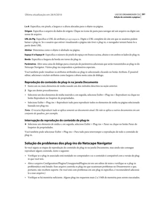 Última atualização em 28/4/2010                                                             USO DO DREAMWEAVER CS5 261
                                                                                           Adição de conteúdo a páginas



L e A Especifica, em pixels, a largura e a altura alocadas para o objeto na página.

Origem Especifica o arquivo de dados de origem. Clique no ícone de pasta para navegar até um arquivo ou digite um
nome de arquivo.
URL do Plg Especifica o URL do atributo pluginspace. Digite o URL completo do site em que os usuários podem
baixar o plug-in. Se o usuário que estiver visualizando a página não tiver o plug-in, o navegador tentará baixá-lo a
partir deste URL.
Alinhar Determina como o objeto é alinhado na página.

Espaço V e Espaço H Especifica o número de pixels de espaço em branco acima, abaixo e em ambos os lados do plug-in.

Borda Especifica a largura da borda em torno do plug-in.

Parâmetros Abre uma caixa de diálogo para a inserção de parâmetros adicionais que serão transmitidos ao plug-in do
Netscape Navigator. Vários plug-ins respondem a parâmetros especiais.
Você também pode visualizar os atributos atribuídos ao plug-in selecionado clicando no botão Atributo. É possível
editar, adicionar e excluir atributos como largura e altura nesta caixa de diálogo.

Reprodução do conteúdo de plug-in na janela Documento
1 Insira um ou mais elementos de mídia usando um dos métodos descritos na seção anterior.
2 Siga um destes procedimentos:
• Selecione um dos elementos de mídia inserido e, em seguida, selecione Exibir > Plug-ins > Reproduzir ou clique no
  botão Reproduzir no Inspetor de propriedades.
• Selecione Exibir > Plug-ins > Reproduzir tudo para reproduzir todos os elementos de mídia na página selecionada
  baseada nos plug-ins.
Nota: O recurso Reproduzir tudo se aplica somente ao documento atual. Ele não se aplica a outros documentos em um
conjunto de quadros, por exemplo.

Interrupção da reprodução do conteúdo de plug-in
❖ Selecione um elemento de mídia e, em seguida, selecione Exibir > Plug-ins > Parar ou clique no botão Parar do
   Inspetor de propriedades.
Você também pode selecionar Exibir > Plug-ins > Para tudo para interromper a reprodução de todo o conteúdo de
plug-in.


Solução de problemas dos plug-ins do Netscape Navigator
Se você seguiu as etapas de reprodução do conteúdo de plug-in na janela Documento, mas ainda não consegue
reproduzir algum conteúdo, tente o seguinte:
• Verifique se o plug-in associado está instalado no computador e se o conteúdo é compatível com a versão do plug-
  in que você tem.
• Abra o arquivo Configuration/Plugins/UnsupportedPlugins.txt em um editor de texto e verifique se o plug-in
  problemático está listado. Esse arquivo controla os plug-ins que ocasionam problemas no Dreamweaver e que,
  portanto, não recebem suporte. (Se você está com problemas em um plug-in específico, é recomendável adicioná-
  lo a esse arquivo.)
• Verifique se há memória suficiente. Alguns plug-ins requerem mais 2 a 5 MB de memória para serem executados.
 