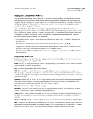 Última atualização em 28/4/2010                                                               USO DO DREAMWEAVER CS5 262
                                                                                             Adição de conteúdo a páginas




Inserção de um controle ActiveX
Você pode inserir um controle ActiveX na página. Os controles ActiveX (conhecidos antigamente como controles
OLE) são componentes reutilizáveis, assim como os aplicativos em miniatura, que podem atuar como plug-ins de
navegador. Eles são executados no Internet Explorer com o Windows, mas não podem ser executados no Macintosh
ou Netscape Navigator. O objeto ActiveX no Dreamweaver permite a você fornecer atributos e parâmetros a um
controle ActiveX no navegador do visitante.
Após a inserção de um objeto ActiveX, use o Inspetor de propriedades para definir atributos da tag object e
parâmetros para o controle ActiveX. Clique em Parâmetros no Inspetor de propriedades para digitar nomes e valores
para as propriedades que não aparecem no Inspetor de propriedades. Não há nenhum formato padrão amplamente
aceito para os parâmetros dos controles ActiveX. Para descobrir quais parâmetros devem ser usados, consulte a
documentação do controle ActiveX que você está usando.
❖ No janela Documento, coloque o ponto de inserção no local em que deseja inserir o conteúdo e siga um destes
   procedimentos:
• Na categoria Comum do painel Inserir, clique no botão Mídia e selecione o ícone ActiveX          .
• Na categoria Comum do painel Inserir, clique no botão Mídia e selecione o ícone ActiveX . Com o ícone ActiveX
  exibido no painel Inserir, você pode arrastar o ícone para a janela Documento.
• Selecione Inserir > Mídia > ActiveX. Um ícone marca o local da página em que o controle ActiveX aparecerá no
  Internet Explorer.

Propriedades do ActiveX
Inicialmente, o Inspetor de propriedades exibe as propriedades mais utilizadas. Clique na seta de expansão no canto
inferior direito para ver todas as propriedades.
Nome Especifica um nome para identificar o objeto ActiveX para script. Digite um nome na caixa de texto sem rótulo
no lado esquerdo do Inspetor de propriedades.
L e A Especifica a largura e a altura do objeto, em pixels.

ID da classe Identifica o controle ActiveX para o navegador. Digite um valor ou selecione um no menu pop-up.
Quando a página é carregada, o navegador usa a ID da classe para localizar o controle ActiveX necessário ao objeto
ActiveX associado à página. Se o navegador não localizar o controle ActiveX especificado, ele tentará baixá-lo no local
especificado em Base.
Incorporar Adiciona uma tag embed à tag object do controle ActiveX. Se o controle ActiveX tiver um equivalente do
plug-in do Netscape Navigator, a tag embed ativará o plug-in. O Dreamweaver atribui os valores digitados como
propriedades do ActiveX aos equivalentes de plug-in do Netscape Navigator.
Alinhar Determina como o objeto é alinhado na página.

Parâmetros Abre uma caixa de diálogo para a inserção de parâmetros adicionais que serão transmitidos ao objeto
ActiveX. Vários controles ActiveX respondem a parâmetros especiais.
Origem Define o arquivo de dados a ser usado para um plug-in do Netscape Navigator se a opção Incorporar estiver
ativada. Se você não digitar um valor, o Dreamweaver tentará determinar o valor das propriedades do ActiveX já
digitadas.
Espaço V e Espaço H Especifica o número de pixels de espaço em branco acima, abaixo e em ambos os lados do objeto.

Base Especifica o URL que contém o controle do ActiveX. O Internet Explorer baixará o controle ActiveX nesse local
caso ele ainda não tenha sido instalado no sistema do visitante. Se você não especificar um parâmetro Base e o visitante
ainda não tiver o controle ActiveX relevante instalado, o navegador não poderá exibir o objeto ActiveX.
 