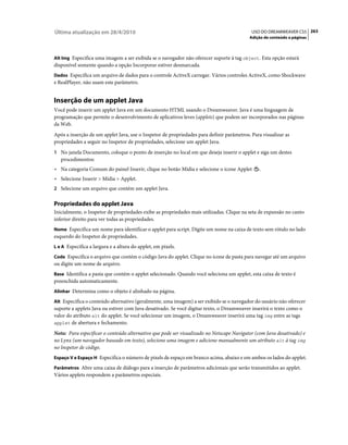 Última atualização em 28/4/2010                                                            USO DO DREAMWEAVER CS5 263
                                                                                          Adição de conteúdo a páginas



Alt Img Especifica uma imagem a ser exibida se o navegador não oferecer suporte à tag object. Esta opção estará
disponível somente quando a opção Incorporar estiver desmarcada.
Dados Especifica um arquivo de dados para o controle ActiveX carregar. Vários controles ActiveX, como Shockwave
e RealPlayer, não usam este parâmetro.


Inserção de um applet Java
Você pode inserir um applet Java em um documento HTML usando o Dreamweaver. Java é uma linguagem de
programação que permite o desenvolvimento de aplicativos leves (applets) que podem ser incorporados nas páginas
da Web.
Após a inserção de um applet Java, use o Inspetor de propriedades para definir parâmetros. Para visualizar as
propriedades a seguir no Inspetor de propriedades, selecione um applet Java.
1 No janela Documento, coloque o ponto de inserção no local em que deseja inserir o applet e siga um destes
   procedimentos:
• Na categoria Comum do painel Inserir, clique no botão Mídia e selecione o ícone Applet       .
• Selecione Inserir > Mídia > Applet.
2 Selecione um arquivo que contém um applet Java.


Propriedades do applet Java
Inicialmente, o Inspetor de propriedades exibe as propriedades mais utilizadas. Clique na seta de expansão no canto
inferior direito para ver todas as propriedades.
Nome Especifica um nome para identificar o applet para script. Digite um nome na caixa de texto sem rótulo no lado
esquerdo do Inspetor de propriedades.
L e A Especifica a largura e a altura do applet, em pixels.

Code Especifica o arquivo que contém o código Java do applet. Clique no ícone de pasta para navegar até um arquivo
ou digite um nome de arquivo.
Base Identifica a pasta que contém o applet selecionado. Quando você seleciona um applet, esta caixa de texto é
preenchida automaticamente.
Alinhar Determina como o objeto é alinhado na página.

Alt Especifica o conteúdo alternativo (geralmente, uma imagem) a ser exibido se o navegador do usuário não oferecer
suporte a applets Java ou estiver com Java desativado. Se você digitar texto, o Dreamweaver inserirá o texto como o
valor do atributo alt do applet. Se você selecionar um imagem, o Dreamweaver inserirá uma tag img entre as tags
applet de abertura e fechamento.

Nota: Para especificar o conteúdo alternativo que pode ser visualizado no Netscape Navigator (com Java desativado) e
no Lynx (um navegador baseado em texto), selecione uma imagem e adicione manualmente um atributo alt à tag img
no Inspetor de código.
Espaço V e Espaço H Especifica o número de pixels de espaço em branco acima, abaixo e em ambos os lados do applet.

Parâmetros Abre uma caixa de diálogo para a inserção de parâmetros adicionais que serão transmitidos ao applet.
Vários applets respondem a parâmetros especiais.
 