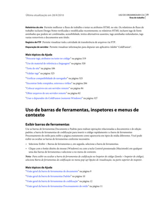 Última atualização em 28/4/2010                                                              USO DO DREAMWEAVER CS5 21
                                                                                                        Área de trabalho



Relatórios do site Permite melhorar o fluxo de trabalho e testar os atributos HTML no site. Os relatórios de fluxo de
trabalho incluem Design Notes verificadas e modificadas recentemente; os relatórios HTML incluem tags de fonte
aninhadas que podem ser combinadas, acessibilidade, textos alternativos ausentes, tags aninhadas redundantes, tags
vazias removíveis e documentos sem título.
Registro de FTP Permite visualizar toda a atividade de transferência de arquivos via FTP.

Depuração de servidor Permite visualizar informações para depurar um aplicativo Adobe® ColdFusion®.


Mais tópicos da Ajuda
“Procurar tags, atributos ou texto no código” na página 319
“Uso do material de referência a linguagem” na página 320
“Teste do site” na página 106
“Validar tags” na página 325
“Verificar compatibilidade de navegador” na página 325
“Encontrar links rompidos, externos e órfãos” na página 284
“Colocar arquivos em um servidor remoto” na página 84
“Obter arquivos de um servidor remoto” na página 82
“Usar o depurador do ColdFusion (somente Windows)” na página 327



Uso de barras de ferramentas, inspetores e menus de
contexto
Exibir barras de ferramentas
Use as barras de ferramentas Documento e Padrão para realizar operações relacionadas a documentos e de edição
padrão, a barra de ferramentas de codificação para inserir o código rapidamente e a barra de ferramentas
Processamento do estilo para exibir a página exatamente como apareceria em tipos de mídia diferentes. Você pode
exibir ou ocultar as barras de ferramentas conforme necessário.
• Selecione Exibir > Barras de ferramentas e, em seguida, selecione a barra de ferramentas.
• Clique com o botão direito do mouse (Windows) ou com a tecla Control pressionada (Macintosh) em qualquer
  uma das barras de ferramentas e selecione-a no menu de contexto.
Nota: Para exibir ou ocultar a barra de ferramentas de codificação no Inspetor de código (Janela > Inspetor de código),
selecione Barra de ferramentas de codificação no menu pop-up Opções de visualização, na parte superior do inspetor.


Mais tópicos da Ajuda
“Visão geral da barra de ferramentas de documento” na página 9
“Visão geral da barra de ferramentas Padrão” na página 10
“Visão geral da barra de ferramentas de codificação” na página 12
“Visão geral da barra de ferramentas Processamento do estilo” na página 11
 