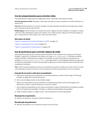 Última atualização em 28/4/2010                                                                USO DO DREAMWEAVER CS5 264
                                                                                              Adição de conteúdo a páginas




Uso de comportamentos para controlar mídia
Você pode adicionar comportamentos à página para iniciar e interromper vários objetos de mídia.
Controlar Shockwave ou Flash Reproduza, interrompa, retroceda ou vá para um quadro em um filme Shockwave ou
arquivo SWF.
Tocar som Permite reproduzir um som; por exemplo, você pode reproduzir um efeito de som sempre que o usuário
move o ponteiro do mouse sobre um link.
Verificar plug-in Permite verificar se os visitantes do site têm o plug-in necessário instalado e, em seguida, os roteiam
a diferentes URLs, dependendo o plug-in dos visitantes. Isso se aplica somente a plug-ins do Netscape Navigator, já
que o comportamento Verificar plug-in não verifica controles ActiveX.


Mais tópicos da Ajuda
“Aplicar o comportamento Controlar Shockwave ou SWF” na página 351
“Aplicar o comportamento Tocar som” na página 354
“Aplicar o comportamento Verificar plug-in” na página 350


Uso de parâmetros para controlar objetos de mídia
Defina parâmetros especiais para controlar arquivos Shockwave e SWF, controles ActiveX, plug-ins do Netscape
Navigator e applets Java. Os parâmetros são usados com as tags object, embed e applet. Os parâmetros definem
atributos específicos a diferentes tipos de objetos. Por exemplo, um arquivo SWF pode usar um parâmetro de
qualidade <paramname="quality"value="best"> para a tag do objeto. A caixa de diálogo Parâmetro está disponível
no Inspetor de propriedades. Consulte a documentação do objeto que você está usando para obter informações sobre
os parâmetros necessários.
Nota: Não há um padrão amplamente aceito para a identificação de arquivos de dados para controles ActiveX. Consulte
a documentação do controle ActiveX que você está usando para descobrir quais parâmetros devem ser utilizados.

Inserção de um nome e valor para um parâmetro
1 Selecione um objeto que possa ter parâmetros (como filme Shockwave, controle ActiveX, plug-in do Netscape
   Navigator ou applet Java) na janela Documento.
2 Abra a caixa de diálogo usando um dos métodos a seguir:
• Clique com o botão direito do mouse (Windows) ou mantenha pressionada a tecla Control enquanto clica
  (Macintosh) no objeto e selecione Parâmetros no menu de contexto.
• Abra o Inspetor de propriedades caso ele ainda não esteja aberto e clique no botão Parâmetros localizado na metade
  inferior do Inspetor de propriedades. (Verifique se o Inspetor de propriedades está expandido.)
3 Clique no botão de adição (+) e digite o nome e valor de parâmetro nas colunas apropriadas.


Remoção de um parâmetro
❖ Selecione um parâmetro e pressione o botão de subtração (–).


Reordenação de parâmetros
❖ Selecione um parâmetro e use os botões de seta para cima e para baixo.
 
