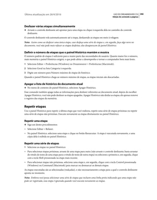 Última atualização em 28/4/2010                                                             USO DO DREAMWEAVER CS5 266
                                                                                           Adição de conteúdo a páginas




Desfazer várias etapas simultaneamente
❖ Arraste o controle deslizante até apontar para uma etapa ou clique à esquerda dela no caminho do controle
   deslizante.
O controle deslizante rola automaticamente até a etapa, desfazendo as etapas em meio à rolagem.
Nota: Assim como ao desfazer uma única etapa, caso desfaça uma série de etapas e, em seguida, faça algo novo no
documento, você não pode mais refazer as etapas desfeitas; elas desaparecem do painel Histórico.

Definir o número de etapas que o painel Histórico mantém e mostra
O número padrão de etapas é suficiente para a maior parte das necessidades do usuário. Quanto maior for o número,
mais memória o painel Histórico exigirá, o que pode afetar o desempenho e tornar o computador bem mais lento.
1 Selecione Editar > Preferências (Windows) ou Dreamweaver > Preferências (Macintosh).
2 Selecione Geral na lista Categoria à esquerda.
3 Digite um número para Número máximo de etapas do histórico.
Quando o painel Histórico chega ao número máximo de etapas, as etapas iniciais são descartadas.

Apagar a lista de histórico do documento atual
❖ No menu de contexto do painel Histórico, selecione Apagar Histórico.

Esse comando também apaga todas as informações para desfazer referentes ao documento atual; depois de escolher
Apagar Histórico, você não pode desfazer as etapas apagadas. Apagar Histórico não desfaz as etapas; ele apenas remove
o registro das etapas da memória.


Repetir etapas
Use o painel Histórico para repetir a última etapa que você realizou, repetir uma série de etapas próximas ou repetir
uma série de etapas não próximas. Execute novamente as etapas diretamente no painel Histórico.

Repetir uma etapa
❖ Siga um destes procedimentos:

• Selecione Editar > Refazer.
• No painel Histórico, selecione uma etapa e clique no botão Reexecutar. A etapa é executada novamente, e uma
  cópia dela é exibida no painel Histórico.

Repetir uma série de etapas
1 Selecione as etapas no painel Histórico:
• Para selecionar etapas próximas, arraste de uma etapa para outra (não arraste o controle deslizante; basta arrastar
  do rótulo do texto de uma etapa para o rótulo do texto de outra etapa) ou selecione a primeira e, em seguida, clique
  com a tecla Shift pressionada na etapa mais recente.
• Para selecionar etapas não próximas, selecione uma etapa e, em seguida, clique com a tecla Control pressionada
  (Windows) ou Command (Macintosh) para marcar ou desmarcar as demais etapas.
As etapas executadas são as selecionadas (realçadas), e não necessariamente a etapa para a qual o controle deslizante
aponta no momento.
Nota: Embora você possa selecionar uma série de etapas que incluem uma linha preta indicando que uma etapa não
pode ser registrada, essa etapa é ignorada quando você executa novamente as etapas.
 