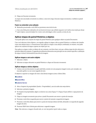 Última atualização em 28/4/2010                                                               USO DO DREAMWEAVER CS5 267
                                                                                             Adição de conteúdo a páginas



2 Clique em Executar novamente.
As etapas são executadas novamente na ordem, e uma nova etapa, Executar etapas novamente, é exibida no painel
Histórico.

Fazer ou estender uma seleção
❖ Mantenha pressionada a tecla Shift ao pressionar uma tecla de seta.

   Caso uma linha preta indicadora de movimento do mouse seja exibida enquanto você realiza uma tarefa que deseja
   repetir depois, é possível desfazê-la e tentar outra abordagem, talvez usando as teclas de seta.


Aplicar etapas do painel Histórico a objetos
Você pode aplicar um conjunto de etapas do painel Histórico para qualquer objeto na janela Documento.
Caso você selecione vários objetos e, em seguida, aplique as etapas a eles no painel Histórico, os objetos são tratados
como uma seleção única e o Dreamweaver tenta aplicar as etapas a essa seleção combinada; no entanto, você pode
aplicar um conjunto de etapas a apenas um objeto por vez.
Para aplicar as etapas a todos os objetos de um conjunto, você deve fazer com que a última etapa da série selecione o
próximo objeto do conjunto. O segundo procedimento demonstra esse princípio em um cenário específico: a definição
do espaço vertical e horizontal de uma série de imagens.

Aplicar etapas a um outro objeto
1 Selecione o objeto.
2 Selecione as etapas relevantes no painel Histórico e clique em Executar novamente.


Aplicar etapas a vários objetos
1 Comece com um documento no qual cada linha consiste em uma pequena imagem (como, por exemplo, um
   marcador gráfico ou um ícone) seguida de texto.
O objetivo é suprimir as imagens do texto e das demais imagens acima e abaixo delas.




2 Abra o Inspetor de propriedades (Janela > Propriedades), caso ele ainda não esteja aberto.
3 Selecione a primeira imagem.
4 No Inspetor de propriedades, digite os números nas caixas Espaço V e Espaço H para definir o espaçamento da
   imagem.
5 Clique na imagem novamente para ativar a janela Documento sem mover o ponto de inserção.
6 Pressione a tecla Seta à esquerda para mover o ponto de inserção à esquerda da imagem.
7 Pressione a tecla Seta abaixo para mover o ponto de inserção abaixo da linha, deixando-o à esquerda da segunda
   imagem da série.
8 Pressione Shift+Seta à direita para selecionar a segunda imagem.
Nota: Não selecione a imagem clicando nela, ou você não poderá repetir todas as etapas.
 