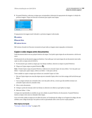 Última atualização em 28/4/2010                                                             USO DO DREAMWEAVER CS5 268
                                                                                           Adição de conteúdo a páginas



9 No painel Histórico, selecione as etapas que correspondem à alteração do espaçamento da imagem e à seleção da
   próxima imagem. Clique em Executar novamente para repetir essas etapas.




O espaçamento da imagem atual é alterado e a próxima imagem é selecionada.




10 Continue clicando em Executar novamente até que todas as imagens sejam espaçadas corretamente.


Copiar e colar etapas entre documentos
Cada documento aberto tem seu próprio histórico de etapas. Você pode copiar etapas de um documento e colá-las em
outro.
O fechamento de um documento apaga seu histórico. Caso saiba que você usará etapas de um documento mais tarde,
copie ou salve as etapas antes de fechá-lo.
1 No documento que contém as etapas que você deseja reutilizar, selecione as etapas no painel Histórico.
2 Clique em Copiar etapas no painel Histórico       .
Nota: O botão Copiar etapas do painel Histórico é diferente do comando Copiar do menu Editar. Você não pode usar
Editar > Copiar para copiar etapas, embora use Editar > Colar para colá-las.
Tome cuidado ao copiar as etapas que incluam um comando Copiar ou Colar:
• Não use Copiar etapas caso uma das etapas seja um comando Copiar; talvez você não consiga colá-las da forma que
  deseja.
• Caso as etapas incluam um comando Colar, você não pode colá-las, a menos que elas também incluam um
  comando Copiar antes do comando Colar.
3 Abra o outro documento.
4 Coloque o ponto de inserção onde você deseja ou selecione um objeto ao qual aplicar as etapas.
5 Selecione Editar > Colar.
As etapas são reproduzidas na medida em que são coladas no painel Histórico do documento. O painel Histórico
mostra as etapas como uma só, chamada Colar etapas.
Caso você tenha colado as etapas em um editor de textos, na Visualização de código ou no Inspetor de código, elas são
exibidas como código JavaScript. Isso pode ser útil no aprendizado sobre como escrever scripts próprios.


Mais tópicos da Ajuda
“Gravação e edição do código” na página 304
 