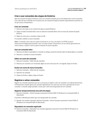 Última atualização em 28/4/2010                                                          USO DO DREAMWEAVER CS5 269
                                                                                        Adição de conteúdo a páginas




Criar e usar comandos das etapas do histórico
Salve um conjunto de etapas do histórico como um comando nomeado, que se torna disponível no menu Comandos.
Crie e salve um novo comando caso você possa usar um conjunto de etapas novamente, especialmente na próxima vez
em que iniciar o Dreamweaver.

Criar um comando
1 Selecione uma etapa ou um conjunto de etapas no painel Histórico.
2 Clique no botão Comando Salvar como ou selecione Comando Salvar como no menu de contexto do painel
   Histórico.
3 Digite um nome para o comando e clique em OK.
O comando é exibido no menu Comandos.
Nota: O comando é salvo como um arquivo JavaScript (ou, às vezes, um arquivo em HTML) na pasta
Dreamweaver/Configuração/Comandos. Caso você esteja usando o Dreamweaver em um sistema operacional com
vários usuários, o arquivo é salvo na pasta Comandos do usuário específico.

Usar um comando salvo
1 Selecione um objeto ao qual aplicar o comando ou coloque o ponto de inserção onde você deseja aplicar o comando.
2 Selecione o comando no menu Comandos.


Editar um nome de comando
1 Selecione Comandos > Editar lista de comandos.
2 Selecione um comando a ser renomeado, digite um novo nome para ele e, em seguida, clique em Fechar.


Excluir um nome do menu Comandos
1 Selecione Comandos > Editar lista de comandos.
2 Selecione um comando.
3 Clique em Excluir e, depois, clique em Fechar.


Registrar e salvar comandos
Registre um comando temporário para uso a curto prazo ou registre e salve um comando a ser usado posteriormente.
O Dreamweaver mantém apenas um comando registrado por vez; assim que você inicia a gravação de um novo
comando, o comando antigo é perdido, a menos que o salve antes da gravação do novo comando.

Registrar temporariamente uma série de etapas
1 Selecione Comandos > Iniciar Gravação ou pressione Control+Shift+X (Windows) ou Command+Shift+X
   (Macintosh).
O ponteiro é alterado para indicar que você está gravando um comando.
2 Quando você concluir a gravação, selecione Comandos > Iniciar Gravação ou pressione Control+Shift+X
   (Windows) ou Command+Shift+X (Macintosh).

Reproduzir um comando registrado
❖ Selecione Comandos > Reproduzir um comando registrado ou pressione Control+Shift+R (Windows) ou
   Command+Shift+R (Macintosh).
 