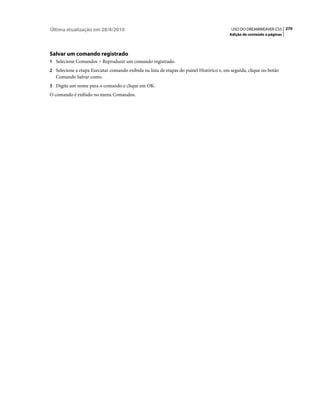 Última atualização em 28/4/2010                                                           USO DO DREAMWEAVER CS5 270
                                                                                         Adição de conteúdo a páginas




Salvar um comando registrado
1 Selecione Comandos > Reproduzir um comando registrado.
2 Selecione a etapa Executar comando exibida na lista de etapas do painel Histórico e, em seguida, clique no botão
   Comando Salvar como.
3 Digite um nome para o comando e clique em OK.
O comando é exibido no menu Comandos.
 