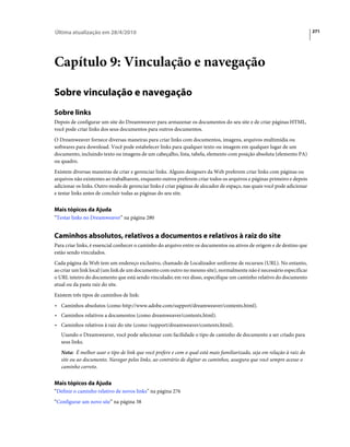 Última atualização em 28/4/2010                                                                                          271




Capítulo 9: Vinculação e navegação

Sobre vinculação e navegação
Sobre links
Depois de configurar um site do Dreamweaver para armazenar os documentos do seu site e de criar páginas HTML,
você pode criar links dos seus documentos para outros documentos.
O Dreamweaver fornece diversas maneiras para criar links com documentos, imagens, arquivos multimídia ou
softwares para download. Você pode estabelecer links para qualquer texto ou imagem em qualquer lugar de um
documento, incluindo texto ou imagens de um cabeçalho, lista, tabela, elemento com posição absoluta (elemento PA)
ou quadro.
Existem diversas maneiras de criar e gerenciar links. Alguns designers da Web preferem criar links com páginas ou
arquivos não existentes ao trabalharem, enquanto outros preferem criar todos os arquivos e páginas primeiro e depois
adicionar os links. Outro modo de gerenciar links é criar páginas de alocador de espaço, nas quais você pode adicionar
e testar links antes de concluir todas as páginas do seu site.


Mais tópicos da Ajuda
“Testar links no Dreamweaver” na página 280


Caminhos absolutos, relativos a documentos e relativos à raiz do site
Para criar links, é essencial conhecer o caminho do arquivo entre os documentos ou ativos de origem e de destino que
estão sendo vinculados.
Cada página da Web tem um endereço exclusivo, chamado de Localizador uniforme de recursos (URL). No entanto,
ao criar um link local (um link de um documento com outro no mesmo site), normalmente não é necessário especificar
o URL inteiro do documento que está sendo vinculado; em vez disso, especifique um caminho relativo do documento
atual ou da pasta raiz do site.
Existem três tipos de caminhos de link:
• Caminhos absolutos (como http://www.adobe.com/support/dreamweaver/contents.html).
• Caminhos relativos a documentos (como dreamweaver/contents.html).
• Caminhos relativos à raiz do site (como /support/dreamweaver/contents.html).
   Usando o Dreamweaver, você pode selecionar com facilidade o tipo de caminho de documento a ser criado para
   seus links.
   Nota: É melhor usar o tipo de link que você prefere e com o qual está mais familiarizado, seja em relação à raiz do
   site ou ao documento. Navegar pelos links, ao contrário de digitar os caminhos, assegura que você sempre acesse o
   caminho correto.


Mais tópicos da Ajuda
“Definir o caminho relativo de novos links” na página 276
“Configurar um novo site” na página 38
 