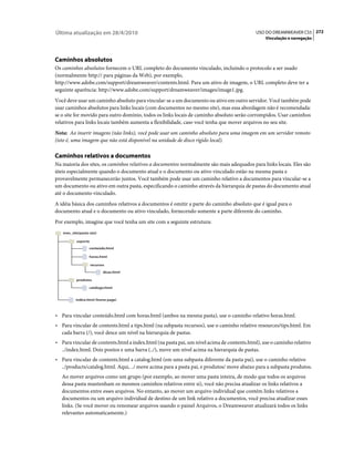 Última atualização em 28/4/2010                                                            USO DO DREAMWEAVER CS5 272
                                                                                                Vinculação e navegação




Caminhos absolutos
Os caminhos absolutos fornecem o URL completo do documento vinculado, incluindo o protocolo a ser usado
(normalmente http:// para páginas da Web), por exemplo,
http://www.adobe.com/support/dreamweaver/contents.html. Para um ativo de imagem, o URL completo deve ter a
seguinte aparência: http://www.adobe.com/support/dreamweaver/images/image1.jpg.
Você deve usar um caminho absoluto para vincular-se a um documento ou ativo em outro servidor. Você também pode
usar caminhos absolutos para links locais (com documentos no mesmo site), mas essa abordagem não é recomendada:
se o site for movido para outro domínio, todos os links locais de caminho absoluto serão corrompidos. Usar caminhos
relativos para links locais também aumenta a flexibilidade, caso você tenha que mover arquivos no seu site.
Nota: Ao inserir imagens (não links), você pode usar um caminho absoluto para uma imagem em um servidor remoto
(isto é, uma imagem que não está disponível na unidade de disco rígido local).

Caminhos relativos a documentos
Na maioria dos sites, os caminhos relativos a documentos normalmente são mais adequados para links locais. Eles são
úteis especialmente quando o documento atual e o documento ou ativo vinculado estão na mesma pasta e
provavelmente permanecerão juntos. Você também pode usar um caminho relativo a documentos para vincular-se a
um documento ou ativo em outra pasta, especificando o caminho através da hierarquia de pastas do documento atual
até o documento vinculado.
A idéia básica dos caminhos relativos a documentos é omitir a parte do caminho absoluto que é igual para o
documento atual e o documento ou ativo vinculado, fornecendo somente a parte diferente do caminho.
Por exemplo, imagine que você tenha um site com a seguinte estrutura:
   meu_site(pasta raiz)

           suporte

                  conteúdo.html

                  horas.html

                     recursos

                            dicas.html

           produtos

                  catálogo.html


          índice.html (home page)



• Para vincular conteúdo.html com horas.html (ambos na mesma pasta), use o caminho relativo horas.html.
• Para vincular de contents.html a tips.html (na subpasta recursos), use o caminho relativo resources/tips.html. Em
  cada barra (/), você desce um nível na hierarquia de pastas.
• Para vincular de contents.html a index.html (na pasta pai, um nível acima de contents.html), use o caminho relativo
  ../index.html. Dois pontos e uma barra (../), move um nível acima na hierarquia de pastas.
• Para vincular de contents.html a catalog.html (em uma subpasta diferente da pasta pai), use o caminho relativo
  ../products/catalog.html. Aqui, ../ move acima para a pasta pai, e produtos/ move abaixo para a subpasta produtos.
   Ao mover arquivos como um grupo (por exemplo, ao mover uma pasta inteira, de modo que todos os arquivos
   dessa pasta mantenham os mesmos caminhos relativos entre si), você não precisa atualizar os links relativos a
   documentos entre esses arquivos. No entanto, ao mover um arquivo individual que contém links relativos a
   documentos ou um arquivo individual de destino de um link relativo a documentos, você precisa atualizar esses
   links. (Se você mover ou renomear arquivos usando o painel Arquivos, o Dreamweaver atualizará todos os links
   relevantes automaticamente.)
 