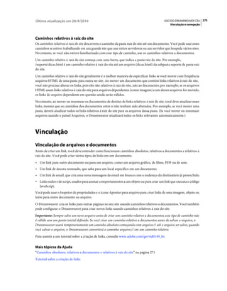 Última atualização em 28/4/2010                                                                USO DO DREAMWEAVER CS5 273
                                                                                                   Vinculação e navegação




Caminhos relativos à raiz do site
Os caminhos relativos à raiz do site descrevem o caminho da pasta raiz do site até um documento. Você pode usar esses
caminhos se estiver trabalhando em um grande site que usa vários servidores ou um servidor que hospeda vários sites.
No entanto, se você não estiver familiarizado com esse tipo de caminho, use os caminhos relativos a documentos.
Um caminho relativo à raiz do site começa com uma barra, que indica a pasta raiz do site. Por exemplo,
/suporte/dicas.html é um caminho relativo à raiz do site até um arquivo (dicas.html) da subpasta suporte da pasta raiz
do site.
Um caminho relativo à raiz do site geralmente é a melhor maneira de especificar links se você mover com freqüência
arquivos HTML de uma pasta para outra no site. Ao mover um documento que contém links relativos à raiz do site,
você não precisar alterar os links, pois eles são relativos à raiz do site, não ao documento; por exemplo, se os arquivos
HTML usam links relativos à raiz do site para arquivos dependentes (como imagens) e um desses arquivos for movido,
os links do arquivo dependente em questão ainda serão válidos.
No entanto, ao mover ou renomear os documentos de destino de links relativos à raiz do site, você deve atualizar esses
links, mesmo que os caminhos dos documentos entre si não tenham sido alterados. Por exemplo, se você mover uma
pasta, deverá atualizar todos os links relativos à raiz do site para os arquivos dessa pasta. (Se você mover ou renomear
arquivos usando o painel Arquivos, o Dreamweaver atualizará todos os links relevantes automaticamente.)



Vinculação
Vinculação de arquivos e documentos
Antes de criar um link, você deve entender como funcionam caminhos absolutos, relativos a documentos e relativos à
raiz do site. Você pode criar vários tipos de links em um documento:
• Um link para outro documento ou para um arquivo, como um arquivo gráfico, de filme, PDF ou de som.
• Um link de âncora nomeado, que salta para um local específico em um documento.
• Um link de email, que cria uma nova mensagem de email em branco com o endereço do destinatário já preenchido.
• Links nulos e de script, usados para anexar comportamentos a um objeto ou para criar um link que executa o código
  JavaScript.
Você pode usar o Inspetor de propriedades e o ícone Apontar para arquivo para criar links de uma imagem, objeto ou
texto para outro documento ou arquivo.
O Dreamweaver cria os links para outras páginas no seu site usando caminhos relativos a documentos. Você também
pode configurar o Dreamweaver para criar novos links usando caminhos relativos à raiz do site.
Importante: Sempre salve um novo arquivo antes de criar um caminho relativo a documentos; esse tipo de caminho não
é válido sem um ponto inicial definido. Se você criar um caminho relativo a documentos antes de salvar o arquivo, o
Dreamweaver usará temporariamente um caminho absoluto começando com arquivo:// até o arquivo ser salvo; quando
você salvar o arquivo, o Dreamweaver converterá o caminho arquivo:// em um caminho relativo.
Para assistir a um tutorial sobre a criação de links, consulte www.adobe.com/go/vid0149_br.


Mais tópicos da Ajuda
“Caminhos absolutos, relativos a documentos e relativos à raiz do site” na página 271
Tutorial sobre a criação de links
 