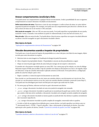 Última atualização em 28/4/2010                                                              USO DO DREAMWEAVER CS5 274
                                                                                                 Vinculação e navegação




Anexar comportamentos JavaScript a links
Você pode anexar um comportamento a qualquer link de um documento. Avalie a possibilidade de usar os seguintes
comportamentos ao inserir elementos vinculados em documentos:
Definir texto da barra de status Determina o texto de uma mensagem e o exibe na barra de status, no canto inferior
esquerdo da janela do navegador. Por exemplo, você pode usar esse comportamento para descrever o destino de um
link na barra de status em vez de mostrar o URL associado.
Abrir janela do navegador Abre um URL em uma nova janela. Você pode especificar as propriedades da nova janela,
incluindo o nome, o tamanho e seus atributos (se pode ser redimensionada, se tem uma barra de menus, etc.).
Menu de salto Edita um menu de salto. Você pode alterar a lista de menus, especificar um arquivo vinculado diferente
ou alterar o local do navegador no qual o documento vinculado é aberto.


Mais tópicos da Ajuda
“Aplicação de comportamentos internos do Dreamweaver” na página 349


Vincular documentos usando o Inspetor de propriedades
Você pode usar o ícone de pasta do Inspetor de propriedades ou a caixa Link para criar links de uma imagem, objeto
ou texto para outro documento ou arquivo.
1 Selecione texto ou uma imagem na Visualização de design da janela Documento.
2 Abra o Inspetor de propriedades (Janela > Propriedades) e execute um dos procedimentos a seguir:
• Clique no ícone de pasta       à direita da caixa Link para navegar até um arquivo e selecioná-lo.
O caminho até o documento vinculado aparece na caixa URL. Use o menu pop-up Em relação a na caixa de diálogo
Selecionar arquivo HTML para escolher o tipo de caminho (em relação ao documento ou à raiz) e, em seguida, clique
em Selecionar. O tipo de caminho selecionado é aplicado somente no link atual. (Você pode alterar a configuração
padrão da caixa Em relação a para o site.)
• Digite o caminho e o nome de arquivo do documento na caixa Link.
Para vincular-se a um documento do seu site, insira um caminho relativo a um documento ou à raiz do site. Para
vincular-se a um documento externo ao seu site, insira um caminho absoluto incluindo o protocolo (como http://).
Você pode usar essa abordagem para inserir um link para um arquivo que ainda não foi criado.
3 No menu pop-up Destino, selecione um local no qual o documento será aberto:
• _blank carrega o documento vinculado em uma nova janela do navegador não nomeada.
• _parent carrega o documento vinculado no quadro pai ou na janela pai do quadro que contém o link. Se o quadro
  que contém o link não estiver aninhado, o documento vinculado será carregado na janela completa do navegador.
• _self carrega o documento vinculado no mesmo quadro ou janela do link. Esse destino é o padrão, normalmente
  não é necessário especificá-lo.
• _top carrega o documento vinculado na janela completa do navegador, removendo todos os quadros.
    Se todos os links da sua página forem definidos para o mesmo destino, você pode especificar esse destino uma vez
    selecionando Inserir > HTML > Tags de cabeçalho > Base e selecionando as informações de destino. Para obter
informações sobre quadros de destino, consulte “Controle do conteúdo do quadro com links” na página 202.


Mais tópicos da Ajuda
“Caminhos absolutos, relativos a documentos e relativos à raiz do site” na página 271
 