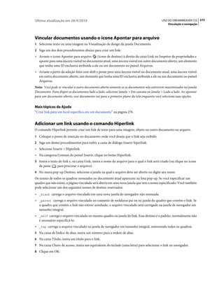 Última atualização em 28/4/2010                                                              USO DO DREAMWEAVER CS5 275
                                                                                                 Vinculação e navegação




Vincular documentos usando o ícone Apontar para arquivo
1 Selecione texto ou uma imagem na Visualização de design da janela Documento.
2 Siga um dos dois procedimentos abaixo para criar um link:
• Arraste o ícone Apontar para arquivo     (ícone de destino) à direita da caixa Link no Inspetor de propriedades e
  aponte para uma âncora visível no documento atual, uma âncora visível em outro documento aberto, um elemento
  que tenha uma ID exclusiva atribuída a ele ou um documento no painel Arquivos.
• Arraste a partir da seleção feita com shift e ponte para uma âncora visível no documento atual, uma âncora visível
  em outro documento aberto, um elemento que tenha uma ID exclusiva atribuída a ele ou um documento no painel
  Arquivos.
Nota: Você pode se vincular a outro documento aberto somente se os documentos não estiverem maximizados na janela
Documento. Para dispor os documentos lado a lado, selecione Janela > Em cascata ou Janela > Lado a lado. Ao apontar
para um documento aberto, esse documento vai para o primeiro plano da tela enquanto você seleciona suas opções.


Mais tópicos da Ajuda
“Criar link para um local específico em um documento” na página 276


Adicionar um link usando o comando Hiperlink
O comando Hiperlink permite criar um link de texto para uma imagem, objeto ou outro documento ou arquivo.
1 Coloque o ponto de inserção no documento onde você deseja que o link seja exibido.
2 Siga um destes procedimentos para exibir a caixa de diálogo Inserir hiperlink:
• Selecione Inserir > Hiperlink.
• Na categoria Comum do painel Inserir, clique no botão Hiperlink.
3 Insira o texto do link e, na caixa Link, insira o nome do arquivo para o qual o link será criado (ou clique no ícone
   de pasta     para procurar o arquivo).
4 No menu pop-up Destino, selecione a janela na qual o arquivo deve ser aberto ou digite seu nome.
Os nomes de todos os quadros nomeados no documento atual aparecem na lista pop-up. Se você especificar um
quadro que não existe, a página vinculada será aberta em uma nova janela que tem o nome especificado. Você também
pode selecionar um dos seguintes nomes de destino reservados:
• _blank carrega o arquivo vinculado em uma nova janela do navegador não nomeada.
• _parent carrega o arquivo vinculado no conjunto de molduras pai ou na janela do quadro que contém o link. Se
  o quadro que contém o link não estiver aninhado, o arquivo vinculado será carregado na janela de navegador em
  tamanho integral.
• _self carrega o arquivo vinculado no mesmo quadro ou janela do link. Esse destino é o padrão, normalmente não
  é necessário especificá-lo.
• _top carrega o arquivo vinculado na janela de navegador em tamanho integral, removendo todos os quadros.
5 Na caixa de Índice de abas, insira um número para a ordem de abas.
6 Na caixa Título, insira um título para o link.
7 Na caixa Chave de acesso, insira um equivalente do teclado (uma letra) para selecionar o link no navegador.
8 Clique em OK.
 