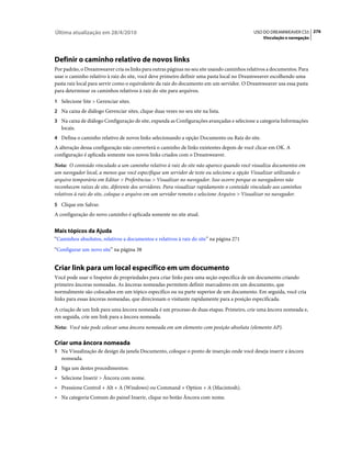 Última atualização em 28/4/2010                                                            USO DO DREAMWEAVER CS5 276
                                                                                               Vinculação e navegação




Definir o caminho relativo de novos links
Por padrão, o Dreamweaver cria os links para outras páginas no seu site usando caminhos relativos a documentos. Para
usar o caminho relativo à raiz do site, você deve primeiro definir uma pasta local no Dreamweaver escolhendo uma
pasta raiz local para servir como o equivalente da raiz do documento em um servidor. O Dreamweaver usa essa pasta
para determinar os caminhos relativos à raiz do site para arquivos.
1 Selecione Site > Gerenciar sites.
2 Na caixa de diálogo Gerenciar sites, clique duas vezes no seu site na lista.
3 Na caixa de diálogo Configuração de site, expanda as Configurações avançadas e selecione a categoria Informações
   locais.
4 Defina o caminho relativo de novos links selecionando a opção Documento ou Raiz do site.
A alteração dessa configuração não converterá o caminho de links existentes depois de você clicar em OK. A
configuração é aplicada somente nos novos links criados com o Dreamweaver.
Nota: O conteúdo vinculado a um caminho relativo à raiz do site não aparece quando você visualiza documentos em
um navegador local, a menos que você especifique um servidor de teste ou selecione a opção Visualizar utilizando o
arquivo temporário em Editar > Preferências > Visualizar no navegador. Isso ocorre porque os navegadores não
reconhecem raízes de site, diferente dos servidores. Para visualizar rapidamente o conteúdo vinculado aos caminhos
relativos à raiz do site, coloque o arquivo em um servidor remoto e selecione Arquivo > Visualizar no navegador.
5 Clique em Salvar.
A configuração do novo caminho é aplicada somente no site atual.


Mais tópicos da Ajuda
“Caminhos absolutos, relativos a documentos e relativos à raiz do site” na página 271
“Configurar um novo site” na página 38


Criar link para um local específico em um documento
Você pode usar o Inspetor de propriedades para criar links para uma seção específica de um documento criando
primeiro âncoras nomeadas. As âncoras nomeadas permitem definir marcadores em um documento, que
normalmente são colocados em um tópico específico ou na parte superior de um documento. Em seguida, você cria
links para essas âncoras nomeadas, que direcionam o visitante rapidamente para a posição especificada.
A criação de um link para uma âncora nomeada é um processo de duas etapas. Primeiro, crie uma âncora nomeada e,
em seguida, crie um link para a âncora nomeada.
Nota: Você não pode colocar uma âncora nomeada em um elemento com posição absoluta (elemento AP).

Criar uma âncora nomeada
1 Na Visualização de design da janela Documento, coloque o ponto de inserção onde você deseja inserir a âncora
   nomeada.
2 Siga um destes procedimentos:
• Selecione Inserir > Âncora com nome.
• Pressione Control + Alt + A (Windows) ou Command + Option + A (Macintosh).
• Na categoria Comum do painel Inserir, clique no botão Âncora com nome.
 
