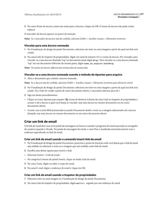 Última atualização em 28/4/2010                                                                USO DO DREAMWEAVER CS5 277
                                                                                                   Vinculação e navegação



3 Na caixa Nome da âncora, insira um nome para a âncora e clique em OK. O nome da âncora não pode conter
   espaços.
O marcador da âncora aparece no ponto de inserção.
Nota: Se o marcador da âncora não for exibido, selecione Exibir > Auxílios visuais > Elementos invisíveis.

Vincular para uma âncora nomeada
1 Na Visualização de design da janela Documento, selecione um texto ou uma imagem a partir do qual um link será
   criado.
2 Na caixa Link do Inspetor de propriedades, digite um sinal de número (#) e o nome da âncora. Por exemplo, para
   vincular-se a uma âncora chamada "top" no documento atual, digite #top. Para vincular-se a uma âncora chamada
   "top" em um documento diferente da mesma pasta, digite nome_do_arquivo.html#top.
Nota: Os nomes de âncora diferenciam minúsculas de maiúsculas.

Vincular-se a uma âncora nomeada usando o método de Apontar para arquivo
1 Abra o documento que contém a âncora nomeada.
Nota: Se a âncora não for exibida, selecione Exibir > Auxílios visuais > Elementos invisíveis para deixá-la visível.
2 Na Visualização de design da janela Documento, selecione um texto ou uma imagem a partir do qual um link será
   criado. (Se o link for criado a partir de outro documento aberto, é necessário alternar para ele.)
3 Siga um destes procedimentos:
• Clique no ícone Apontar para arquivo        (ícone de destino) à direita da caixa Link no Inspetor de propriedades e
  arraste-o até a âncora à qual você deseja se vincular: seja uma âncora no mesmo documento ou em outro
  documento aberto.
• Arraste com a tecla Shift pressionada na janela Documento desde o texto ou a imagem selecionado até a âncora
  desejada: seja uma âncora no mesmo documento ou em outro documento aberto.


Criar um link de email
Um link de email abre uma nova janela de mensagem em branco (usando o programa de email associado ao navegador
do usuário) quando é clicado. Na janela da mensagem de email, a caixa Para é atualizada automaticamente com o
endereço especificado no link de email.

Criar um link de email usando o comando Inserir link de email
1 Na Visualização de design da janela Documento, posicione o ponto de inserção onde você deseja que o link de email
   seja exibido ou selecione o texto ou a imagem que será exibido como link de email.
2 Escolha uma destas opções para inserir o link:
• Selecione Inserir > Link de email.
• Na categoria Comum do painel Inserir, clique no botão Link de email.
3 Na caixa Texto, digite ou edite o corpo do email.
4 Na caixa E-mail, digite o endereço de email e clique em OK.


Criar um link de email usando o Inspetor de propriedades
1 Selecione texto ou uma imagem na Visualização de design da janela Documento.
2 Na caixa Link do Inspetor de propriedades, digite mailto: seguido por um endereço de email.
 