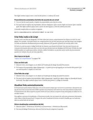 Última atualização em 28/4/2010                                                             USO DO DREAMWEAVER CS5 278
                                                                                                 Vinculação e navegação



Não digite nenhum espaço entre o sinal de dois pontos e o endereço de email.

Preenchimento automático da linha de assunto de um email
1 Crie um link de email usando o Inspetor de propriedades como descrito acima.
2 Na caixa Link do Inspetor de propriedades, adicione ?subject= após o email e digite um assunto após o sinal de
   igual. Não digite nenhum espaço entre o ponto de interrogação e o final do endereço de email.
A entrada completa deve ser similar ao seguinte:
mailto:someone@yoursite.com?subject=Email do seu site



Criar links nulos e de script
Um link nulo é um link não designado. Use links nulos para anexar comportamentos em objetos ou texto em uma
página. Por exemplo, você pode anexar um comportamento em um link nulo para que esse link troque uma imagem
ou exiba um elemento absolutamente posicionado (elemento AP) quando o ponteiro for movido sobre o link.
Os links de script executam o código JavaScript ou chamam uma função JavaScript e são úteis para fornecer aos
visitantes informações adicionais sobre um item sem que eles precisem sair da página da Web atual. Os links de script
também podem ser usados para realizar cálculos, validar formulários ou executar outras tarefas de processamento
quando um visitante clica em um item específico.


Mais tópicos da Ajuda
“Aplicar um comportamento” na página 348

Criar um link nulo
1 Selecione texto, uma imagem ou um objeto na Visualização de design da janela Documento.
2 No Inspetor de propriedades, digite javascript:; (a palavra javascript seguida por um sinal de dois pontos e por
   um sinal de ponto-e-vírgula) na caixa Link.

Criar links de script
1 Selecione texto, uma imagem ou um objeto na Visualização de design da janela Documento.
2 Na caixa Link do Inspetor de propriedades, digite javascript: seguido por algum código ou chamada de função
   JavaScript. Não digite nenhum espaço entre o sinal de dois pontos e o código ou chamada.


Atualizar links automaticamente
O Dreamweaver pode atualizar links para e de um documento sempre que você mover ou renomear o documento em
um site local. Esse recurso funciona melhor quando você armazena o site inteiro (ou uma seção inteira) no disco local.
O Dreamweaver não altera arquivos na pasta remota até você colocar os arquivos locais nessa pasta ou verificá-los no
servidor remoto.
Para agilizar o processo de atualização, o Dreamweaver pode criar um arquivo de cache para armazenar informações
sobre todos os links da pasta local. O arquivo de cache é atualizado de forma invisível à medida que você adiciona,
altera ou exclui links do site local.

Ativar atualizações automáticas de link
1 Selecione Editar > Preferências (Windows) ou Dreamweaver > Preferências (Macintosh).
2 Na caixa de diálogo Preferências, selecione Geral na lista de categorias à esquerda.
 