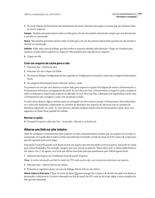 Última atualização em 28/4/2010                                                                USO DO DREAMWEAVER CS5 279
                                                                                                   Vinculação e navegação



3 Na seção Opções do documento das preferências de Geral, selecione uma opção no menu pop-up Atualizar links
   ao mover arquivos.
Sempre Atualiza automaticamente todos os links para e de um documento selecionado sempre que esse documento
é movido ou renomeado.
Nunca Não atualiza automaticamente todos os links para e de um documento selecionado quando esse documento é
movido ou renomeado.
Solicitar Exibe uma caixa de diálogo que lista todos os arquivos afetados pela alteração. Clique em Atualizar para
atualizar os links nesses arquivos ou clique em Não atualizar para não alterar os arquivos.
4 Clique em OK.


Criar um arquivo de cache para o site
1 Selecione Site > Gerenciar sites.
2 Selecione um site e clique em Editar.
3 Na caixa de diálogo Configuração de site, expanda as Configurações avançadas e selecione a categoria Informações
   locais.
4 Na categoria Informações locais, selecione Ativar o cache.
Na primeira vez em que você alterar ou excluir links para arquivos na pasta local depois de iniciar o Dreamweaver, o
Dreamweaver solicitará o carregamento do cache. Se você clicar em Sim, o Dreamweaver carregará o cache e atualizará
todos os links para o arquivo que acaba de ser alterado. Se você clicar em Não, a alteração será registrada no cache, mas
o Dreamweaver não carregará o cache nem atualizará os links.
O cache talvez demore alguns minutos para ser carregado em sites maiores porque o Dreamweaver deve determinar
se o cache está atualizado comparando os carimbos de data/hora dos arquivos do site local com os carimbos de
data/hora registrados no cache. Se você não tiver alterado nenhum arquivo fora do Dreamweaver, pode clicar com
segurança no botão Parar quando for exibido.

Recriar o cache
❖ No painel Arquivos, selecione Site > Avançado > Recriar o cache do site.


Alterar um link no site inteiro
Além de configurar o Dreamweaver para atualizar os links automaticamente sempre que um arquivo for movido ou
renomeado, você pode alterar todos os links manualmente (incluindo os links de email, de FTP, nulos e de script) para
que eles apontem para outro lugar.
Essa opção é mais útil quando você deseja excluir um arquivo que está vinculado a outros arquivos, mas pode ser usada
para outras finalidades. Por exemplo, imagine que você vincule as palavras "filmes deste mês" a /filmes/julho.html no
site inteiro. Em 1º de agosto, você teria que alterar esses links para que apontassem para /filmes/agosto.html.
1 Selecione um arquivo na Visualização local do painel Arquivos.
Nota: Se estiver alterando um link de email, de FTP, nulo ou de script, você não precisa selecionar um arquivo.
2 Selecione Site > Alterar link no site inteiro.
3 Preencha as seguintes opções na caixa de diálogo Alterar link no site inteiro:
Alterar todos os links para Clique no ícone de pasta      para navegar até o arquivo de destino do qual você deseja se
desvincular e selecioná-lo. Se estiver alterando um link de email, de FTP, nulo ou de script, digite o texto completo do
link que está alterando.
 