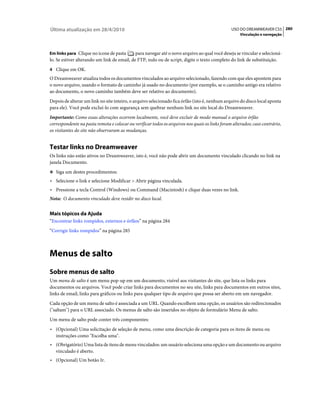 Última atualização em 28/4/2010                                                                 USO DO DREAMWEAVER CS5 280
                                                                                                     Vinculação e navegação



Em links para Clique no ícone de pasta       para navegar até o novo arquivo ao qual você deseja se vincular e selecioná-
lo. Se estiver alterando um link de email, de FTP, nulo ou de script, digite o texto completo do link de substituição.
4 Clique em OK.
O Dreamweaver atualiza todos os documentos vinculados ao arquivo selecionado, fazendo com que eles apontem para
o novo arquivo, usando o formato de caminho já usado no documento (por exemplo, se o caminho antigo era relativo
ao documento, o novo caminho também deve ser relativo ao documento).
Depois de alterar um link no site inteiro, o arquivo selecionado fica órfão (isto é, nenhum arquivo do disco local aponta
para ele). Você pode excluí-lo com segurança sem quebrar nenhum link no site local do Dreamweaver.
Importante: Como essas alterações ocorrem localmente, você deve excluir de modo manual o arquivo órfão
correspondente na pasta remota e colocar ou verificar todos os arquivos nos quais os links foram alterados; caso contrário,
os visitantes do site não observaram as mudanças.


Testar links no Dreamweaver
Os links não estão ativos no Dreamweaver, isto é, você não pode abrir um documento vinculado clicando no link na
janela Documento.
❖ Siga um destes procedimentos:

• Selecione o link e selecione Modificar > Abrir página vinculada.
• Pressione a tecla Control (Windows) ou Command (Macintosh) e clique duas vezes no link.
Nota: O documento vinculado deve residir no disco local.


Mais tópicos da Ajuda
“Encontrar links rompidos, externos e órfãos” na página 284
“Corrigir links rompidos” na página 285



Menus de salto
Sobre menus de salto
Um menu de salto é um menu pop-up em um documento, visível aos visitantes do site, que lista os links para
documentos ou arquivos. Você pode criar links para documentos no seu site, links para documentos em outros sites,
links de email, links para gráficos ou links para qualquer tipo de arquivo que possa ser aberto em um navegador.
Cada opção de um menu de salto é associada a um URL. Quando escolhem uma opção, os usuários são redirecionados
("saltam") para o URL associado. Os menus de salto são inseridos no objeto de formulário Menu de salto.
Um menu de salto pode conter três componentes:
• (Opcional) Uma solicitação de seleção de menu, como uma descrição de categoria para os itens de menu ou
  instruções como "Escolha uma".
• (Obrigatório) Uma lista de itens de menu vinculados: um usuário seleciona uma opção e um documento ou arquivo
  vinculado é aberto.
• (Opcional) Um botão Ir.
 