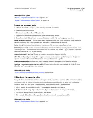 Última atualização em 28/4/2010                                                              USO DO DREAMWEAVER CS5 281
                                                                                                  Vinculação e navegação




Mais tópicos da Ajuda
“Aplicar o comportamento Menu de salto” na página 353
“Aplicar o comportamento Menu de salto Ir” na página 354


Inserir um menu de salto
1 Abra um documento e coloque o ponto de inserção na janela Documento.
2 Siga um destes procedimentos:
• Selecione Inserir > Formulário > Menu de salto.
• Na categoria Formulários do painel Inserir, clique no botão Menu de salto.
3 Preencha a caixa de diálogo Inserir menu de salto e clique em OK. Veja uma lista parcial de opções:
Botões de adição e subtração Clique no botão de adição para inserir um item; clique no botão de adição novamente
para adicionar outro item. Para excluir um item, selecione-o e clique no botão de subtração.
Botões de seta Selecione um item e clique nas setas para movê-lo para cima ou para baixo na lista.

Texto Digite o nome de um item não nomeado. Se o menu incluir uma solicitação de seleção (como "Escolha uma"),
digite-a aqui como o primeiro item de menu (nesse caso, você também deve escolher a opção Selecionar o primeiro
item após a alteração do URL na parte inferior).
Quando selecionado ir para URL Navegue até o arquivo de destino ou digite seu caminho.

Abrir URLs em Especifique se deseja abrir o arquivo na mesma janela ou em um quadro. Se o quadro desejado não
aparecer no menu, feche a caixa de diálogo Inserir menu de salto e nomeie o quadro.
Inserir botão Ir após menu Selecione para inserir um botão Ir em vez de uma solicitação de seleção de menu.

Selecionar o primeiro item após a alteração do URL Selecione se tiver inserido uma solicitação de seleção de menu
("Escolher uma") como o primeiro item de menu.


Mais tópicos da Ajuda
“Exibir e definir propriedades e atributos de quadro” na página 199


Editar itens de menu de salto
Você pode alterar a ordem dos itens no menu ou no arquivo vinculado a um item e adicionar, excluir ou renomear um item.
Para alterar o local em que um arquivo vinculado deve ser aberto ou para adicionar ou alterar uma solicitação de
seleção de menu, você deve aplicar o comportamento Menu de salto do painel Comportamentos.
1 Abra o Inspetor de propriedades (Janela > Propriedades) se ainda não estiver aberto.
2 Na Visualização de design da janela Documento, clique no objeto de menu de salto para selecioná-lo.
3 No Inspetor de propriedades, clique no botão Listar valores.
4 Use a caixa de diálogo Listar valores para fazer alterações nos itens de menu e clique em OK.


Mais tópicos da Ajuda
“Aplicar o comportamento Menu de salto” na página 353
 