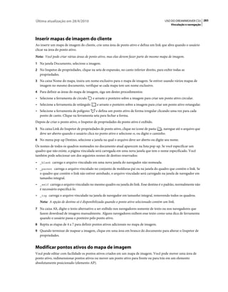 Última atualização em 28/4/2010                                                             USO DO DREAMWEAVER CS5 283
                                                                                                Vinculação e navegação




Inserir mapas de imagem do cliente
Ao inserir um mapa de imagem do cliente, crie uma área de ponto ativo e defina um link que abra quando o usuário
clicar na área do ponto ativo.
Nota: Você pode criar várias áreas de ponto ativo, mas elas devem fazer parte do mesmo mapa de imagem.
1 Na janela Documento, selecione a imagem.
2 No Inspetor de propriedades, clique na seta de expansão, no canto inferior direito, para exibir todas as
   propriedades.
3 Na caixa Nome do mapa, insira um nome exclusivo para o mapa de imagem. Se estiver usando vários mapas de
   imagem no mesmo documento, verifique se cada mapa tem um nome exclusivo.
4 Para definir as áreas do mapa de imagem, siga um destes procedimentos:
• Selecione a ferramenta de círculo     e arraste o ponteiro sobre a imagem para criar um ponto ativo circular.
• Selecione a ferramenta de retângulo      e arraste o ponteiro sobre a imagem para criar um ponto ativo retangular.
• Selecione a ferramenta de polígono     e defina um ponto ativo de forma irregular clicando uma vez para cada
  ponto de canto. Clique na ferramenta seta para fechar a forma.
Depois de criar o ponto ativo, o Inspetor de propriedades do ponto ativo é exibido.
5 Na caixa Link do Inspetor de propriedades de ponto ativo, clique no ícone de pasta     , navegue até o arquivo que
   deve ser aberto quando o usuário clica no ponto ativo e selecione-o, ou digite o caminho.
6 No menu pop-up Destino, selecione a janela na qual o arquivo deve ser aberto ou digite seu nome.
Os nomes de todos os quadros nomeados no documento atual aparecem na lista pop-up. Se você especificar um
quadro que não existe, a página vinculada será carregada em uma nova janela que tem o nome especificado. Você
também pode selecionar um dos seguintes nomes de destino reservados:
• _blank carrega o arquivo vinculado em uma nova janela do navegador não nomeada.
• _parent carrega o arquivo vinculado no conjunto de molduras pai ou na janela do quadro que contém o link. Se
  o quadro que contém o link não estiver aninhado, o arquivo vinculado será carregado na janela de navegador em
  tamanho integral.
• _self carrega o arquivo vinculado no mesmo quadro ou janela do link. Esse destino é o padrão, normalmente não
  é necessário especificá-lo.
• _top carrega o arquivo vinculado na janela de navegador em tamanho integral, removendo todos os quadros.
   Nota: A opção de destino só é disponibilizada quando o ponto ativo selecionado contém um link.
7 Na caixa Alt, digite o texto alternativo a ser exibido nos navegadores somente de texto ou nos navegadores que
   fazem download de imagens manualmente. Alguns navegadores exibem esse texto como uma dica de ferramenta
   quando o usuário passa o ponteiro pelo ponto ativo.
8 Repita as etapas de 4 a 7 para definir pontos ativos adicionais no mapa de imagem.
9 Quando terminar de mapear a imagem, clique em uma área em branco do documento para alterar o Inspetor de
   propriedades.


Modificar pontos ativos do mapa de imagem
Você pode editar com facilidade os pontos ativos criados em um mapa de imagem. Você pode mover uma área de
ponto ativo, redimensionar pontos ativos ou mover um ponto ativo para frente ou para trás em um elemento
absolutamente posicionado (elemento AP).
 