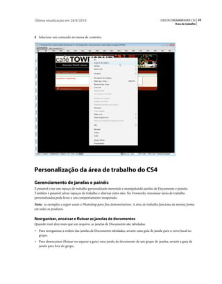 Última atualização em 28/4/2010                                                          USO DO DREAMWEAVER CS5 23
                                                                                                   Área de trabalho



2 Selecione um comando no menu de contexto.




Personalização da área de trabalho do CS4
Gerenciamento de janelas e painéis
É possível criar um espaço de trabalho personalizado movendo e manipulando janelas de Documento e painéis.
Também é possível salvar espaços de trabalho e alternar entre eles. No Fireworks, renomear áreas de trabalho
personalizadas pode levar a um comportamento inesperado.
Nota: os exemplos a seguir usam o Photoshop para fins demonstrativos. A área de trabalho funciona da mesma forma
em todos os produtos.

Reorganizar, encaixar e flutuar as janelas de documentos
Quando você abre mais que um arquivo, as janelas de Documento são tabuladas.
• Para reorganizar a ordem das janelas de Documento tabuladas, arraste uma guia de janela para o novo local no
  grupo.
• Para desencaixar (flutuar ou separar a guia) uma janela de documento de um grupo de janelas, arraste a guia da
  janela para fora do grupo.
 
