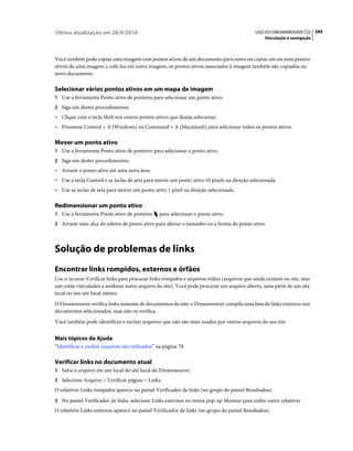 Última atualização em 28/4/2010                                                            USO DO DREAMWEAVER CS5 284
                                                                                                Vinculação e navegação



Você também pode copiar uma imagem com pontos ativos de um documento para outro ou copiar um ou mais pontos
ativos de uma imagem e colá-los em outra imagem; os pontos ativos associados à imagem também são copiados no
novo documento.

Selecionar vários pontos ativos em um mapa de imagem
1 Use a ferramenta Ponto ativo de ponteiro para selecionar um ponto ativo.
2 Siga um destes procedimentos:
• Clique com a tecla Shift nos outros pontos ativos que deseja selecionar.
• Pressione Control + A (Windows) ou Command + A (Macintosh) para selecionar todos os pontos ativos.

Mover um ponto ativo
1 Use a ferramenta Ponto ativo de ponteiro para selecionar o ponto ativo.
2 Siga um destes procedimentos:
• Arraste o ponto ativo até uma nova área.
• Use a tecla Control e as teclas de seta para mover um ponto ativo 10 pixels na direção selecionada.
• Use as teclas de seta para mover um ponto ativo 1 pixel na direção selecionada.

Redimensionar um ponto ativo
1 Use a ferramenta Ponto ativo de ponteiro      para selecionar o ponto ativo.
2 Arraste uma alça do seletor de ponto ativo para alterar o tamanho ou a forma do ponto ativo.




Solução de problemas de links
Encontrar links rompidos, externos e órfãos
Use o recurso Verificar links para procurar links rompidos e arquivos órfãos (arquivos que ainda existem no site, mas
não estão vinculados a nenhum outro arquivo do site). Você pode procurar um arquivo aberto, uma parte de um site
local ou um site local inteiro.
O Dreamweaver verifica links somente de documentos do site; o Dreamweaver compila uma lista de links externos nos
documentos selecionados, mas não os verifica.
Você também pode identificar e excluir arquivos que não são mais usados por outros arquivos do seu site.


Mais tópicos da Ajuda
“Identificar e excluir arquivos não utilizados” na página 78

Verificar links no documento atual
1 Salve o arquivo em um local do site local do Dreamweaver.
2 Selecione Arquivo > Verificar página > Links.
O relatório Links rompidos aparece no painel Verificador de links (no grupo do painel Resultados).
3 No painel Verificador de links, selecione Links externos no menu pop-up Mostrar para exibir outro relatório.
O relatório Links externos aparece no painel Verificador de links (no grupo do painel Resultados).
 