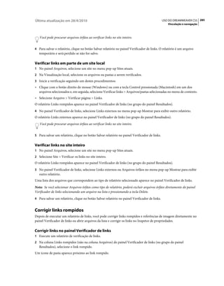 Última atualização em 28/4/2010                                                                USO DO DREAMWEAVER CS5 285
                                                                                                  Vinculação e navegação



   Você pode procurar arquivos órfãos ao verificar links no site inteiro.


4 Para salvar o relatório, clique no botão Salvar relatório no painel Verificador de links. O relatório é um arquivo
   temporário e será perdido se não for salvo.

Verificar links em parte de um site local
1 No painel Arquivos, selecione um site no menu pop-up Sites atuais.
2 Na Visualização local, selecione os arquivos ou pastas a serem verificados.
3 Inicie a verificação seguindo um destes procedimentos:
• Clique com o botão direito do mouse (Windows) ou com a tecla Control pressionada (Macintosh) em um dos
  arquivos selecionados e, em seguida, selecione Verificar links > Arquivos/pastas selecionadas no menu de contexto.
• Selecione Arquivo > Verificar página > Links.
O relatório Links rompidos aparece no painel Verificador de links (no grupo do painel Resultados).
4 No painel Verificador de links, selecione Links externos no menu pop-up Mostrar para exibir outro relatório.
O relatório Links externos aparece no painel Verificador de links (no grupo do painel Resultados).
   Você pode procurar arquivos órfãos ao verificar links no site inteiro.


5 Para salvar um relatório, clique no botão Salvar relatório no painel Verificador de links.


Verificar links no site inteiro
1 No painel Arquivos, selecione um site no menu pop-up Sites atuais.
2 Selecione Site > Verificar os links no site inteiro.
O relatório Links rompidos aparece no painel Verificador de links (no grupo do painel Resultados).
3 No painel Verificador de links, selecione Links externos ou Arquivos órfãos no menu pop-up Mostrar para exibir
   outro relatório.
Uma lista dos arquivos que correspondem ao tipo de relatório selecionado aparece no painel Verificador de links.
Nota: Se você selecionar Arquivos órfãos como tipo de relatório, poderá excluir arquivos órfãos diretamente do painel
Verificador de links selecionando um arquivo na lista e pressionando a tecla Delete.
4 Para salvar um relatório, clique no botão Salvar relatório no painel Verificador de links.


Corrigir links rompidos
Depois de executar um relatório de links, você pode corrigir links rompidos e referências de imagem diretamente no
painel Verificador de links ou abrir arquivos da lista e corrigir os links no Inspetor de propriedades.

Corrigir links no painel Verificador de links
1 Execute um relatório de verificação de links.
2 Na coluna Links rompidos (não na coluna Arquivos) do painel Verificador de links (no grupo do painel
   Resultados), selecione o link rompido.
Um ícone de pasta aparece próximo ao link rompido.
 