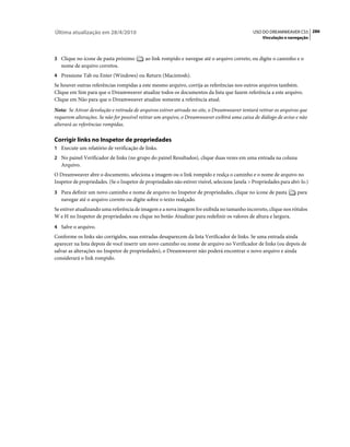 Última atualização em 28/4/2010                                                                  USO DO DREAMWEAVER CS5 286
                                                                                                     Vinculação e navegação



3 Clique no ícone de pasta próximo          ao link rompido e navegue até o arquivo correto, ou digite o caminho e o
   nome de arquivo corretos.
4 Pressione Tab ou Enter (Windows) ou Return (Macintosh).
Se houver outras referências rompidas a este mesmo arquivo, corrija as referências nos outros arquivos também.
Clique em Sim para que o Dreamweaver atualize todos os documentos da lista que fazem referência a este arquivo.
Clique em Não para que o Dreamweaver atualize somente a referência atual.
Nota: Se Ativar devolução e retirada de arquivos estiver ativado no site, o Dreamweaver tentará retirar os arquivos que
requerem alterações. Se não for possível retirar um arquivo, o Dreamweaver exibirá uma caixa de diálogo de aviso e não
alterará as referências rompidas.

Corrigir links no Inspetor de propriedades
1 Execute um relatório de verificação de links.
2 No painel Verificador de links (no grupo do painel Resultados), clique duas vezes em uma entrada na coluna
   Arquivo.
O Dreamweaver abre o documento, seleciona a imagem ou o link rompido e realça o caminho e o nome de arquivo no
Inspetor de propriedades. (Se o Inspetor de propriedades não estiver visível, selecione Janela > Propriedades para abri-lo.)
3 Para definir um novo caminho e nome de arquivo no Inspetor de propriedades, clique no ícone de pasta                para
   navegar até o arquivo correto ou digite sobre o texto realçado.
Se estiver atualizando uma referência de imagem e a nova imagem for exibida no tamanho incorreto, clique nos rótulos
W e H no Inspetor de propriedades ou clique no botão Atualizar para redefinir os valores de altura e largura.
4 Salve o arquivo.
Conforme os links são corrigidos, suas entradas desaparecem da lista Verificador de links. Se uma entrada ainda
aparecer na lista depois de você inserir um novo caminho ou nome de arquivo no Verificador de links (ou depois de
salvar as alterações no Inspetor de propriedades), o Dreamweaver não poderá encontrar o novo arquivo e ainda
considerará o link rompido.
 