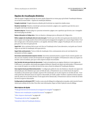 Última atualização em 28/4/2010                                                             USO DO DREAMWEAVER CS5 289
                                                                                                 Visualização de páginas




Opções de visualização dinâmica
Além da opção Congelar JavaScript, há outras opções disponíveis no menu pop-up do botão Visualização dinâmica
ou no item de menu Exibir > Opções de visualização dinâmica.
Congelar JavaScript Congela elementos afetados pelo JavaScript nos respectivos estados atuais.

Desativar JavaScript Desativa o JavaScript e processa novamente a página com a aparência que ela teria caso o
navegador não tivesse JavaScript ativado.
Desativar plug-ins Desativa plug-ins e processa novamente a página com a aparência que ela teria caso o navegador
não tivesse plug-ins ativados.
Realçar alterações no Código ativo Ativa ou desativa o destaque para as alterações do Código ativo.

Editar a página de visualização ativa em uma nova guia Permite que você abra novas guias para documentos do site
para os quais você navega usando a barra de ferramentas de navegação do navegador ou o recurso Seguir link(s). Você
deve navegar para o documento primeiro e, em seguida, selecionar Editar a página Visualização ativa em uma nova
guia para criar uma nova guia para ela.
Seguir link Ativa o próximo link em que você clica na Visualização ativa Como alternativa, você pode usar Control-
clique em um link na visualização Ativa para ativá-lo.
Seguir links continuamente Torna os links da visualização Ativa continuamente ativos até você desativá-los
novamente ou fechar a página.
Sincronizar automaticamente arquivos remotos Sincroniza automaticamente o arquivo local e remoto quando você
clica no ícone Atualizar na barra de ferramentas de navegação do navegador. O Dreamweaver coloca seu arquivo no
servidor, antes de atualizar, para que os dois arquivos estejam sincronizados.
Usar Servidor de teste para fonte do documento Usado principalmente por páginas dinâmicas (como páginas do
ColdFusion) e, por padrão, selecionado para páginas dinâmicas. Quando esta opção está selecionada, o Dreamweaver
usa a versão do arquivo no servidor de teste do site como a fonte de exibição da Visualização dinâmica.
Usar arquivos locais para links de documento A configuração padrão de sites não dinâmicos. Quando esta opção está
selecionada para sites dinâmicos que usam servidor de teste, o Dreamweaver usa as versões locais do arquivos
vinculados ao documento (por exemplo, arquivos CSS e JavaScript), em vez dos arquivos no servidor de teste. Você
então pode fazer alterações locais nos arquivos relacionados, de modo a poder visualizar a aparência desses arquivos
antes de colocá-los no servidor de teste. Se esta opção estiver desmarcada, o Dreamweaver usará as versões do servidor
de teste de arquivos relacionados.
Configurações de solicitação HTTP Conduz a uma caixa de diálogo de configurações avançadas, onde é possível inserir
valores para exibição de live data. Para obter mais informações, clique no botão Ajuda da caixa de diálogo.


Mais tópicos da Ajuda
“Visão geral da barra de ferramentas de navegação do navegador” na página 11
“Alternar entre visualizações na janela Documento” na página 17
“Abrir Arquivos relacionados” na página 68
“Visualização de live data” na página 592
Tutorial em vídeo da Visualização dinâmica
 
