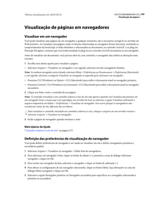 Última atualização em 28/4/2010                                                            USO DO DREAMWEAVER CS5 290
                                                                                                  Visualização de páginas




Visualização de páginas em navegadores
Visualizar em um navegador
Você pode visualizar uma página em um navegador a qualquer momento; não é necessário carregá-la no servidor da
Web primeiro. Ao visualizar uma página, todas as funções relacionadas ao navegador devem funcionar, incluindo os
comportamentos do JavaScript, os links absolutos e relacionados ao documento, os controles ActiveX® e os plug-ins
Netscape Navigator, contanto que você tenha instalado os plug-ins ou controles ActiveX necessários no seu navegador.
Antes de visualizar um documento, você precisa salvá-lo; caso contrário, o navegador não exibirá as alterações mais
recentes.
1 Escolha uma destas opções para visualizar a página:
• Selecione Arquivo > Visualizar no navegador e, em seguida, selecione um dos navegadores listados.
Nota: Se nenhum navegador estiver listado, selecione Editar > Preferências ou Dreamweaver > Preferências (Macintosh)
e, em seguida, selecione a categoria Visualizar no navegador à esquerda para selecionar um navegador.
• Pressione F12 (Windows) ou Option + F12 (Macintosh) para exibir o documento atual no navegador primário.
• Pressione Control + F12 (Windows) ou Command + F12 (Macintosh) para exibir o documento atual no navegador
  secundário.
2 Clique nos links e teste o conteúdo da sua página.
Nota: O conteúdo vinculado a um caminho relativo à raiz do site não aparece quando você visualiza documentos em
um navegador local, a menos que você especifique um servidor de teste ou selecione a opção Visualizar utilizando o
arquivo temporário em Editar > Preferências > Visualizar no navegador. Isso ocorre porque os navegadores não
reconhecem raízes de site, diferente dos servidores.
   Para visualizar o conteúdo vinculado aos caminhos relativos à raiz, coloque o arquivo em um servidor remoto e
   selecione Arquivo > Visualizar no navegador.
3 Feche a página do navegador quando terminar o teste.


Mais tópicos da Ajuda
“Caminhos relativos à raiz do site” na página 273


Definição das preferências de visualização de navegador
Você pode definir preferências do navegador a ser usado ao visualizar um site e definir navegadores primários e
secundários padrão.
1 Selecione Arquivo > Visualizar no navegador > Editar lista de navegadores.
2 Para adicionar um navegador à lista, clique no botão de adição (+), preencha a caixa de diálogo Adicionar
   navegador e clique em OK.
3 Para excluir um navegador da lista, selecione o navegador e clique no botão de subtração (-).
4 Para alterar as configurações de um navegador selecionado, clique no botão Editar, faça alterações na caixa de
   diálogo Editar navegador e clique em OK.
5 Selecione a opção Navegador primário ou Navegador secundário para especificar se o navegador selecionado é
   primário ou secundário.
 