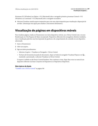 Última atualização em 28/4/2010                                                         USO DO DREAMWEAVER CS5 291
                                                                                             Visualização de páginas



Pressionar F12 (Windows) ou Option + F12 (Macintosh) abre o navegador primário; pressionar Control + F12
(Windows) ou Command + F12 (Macintosh) abre o navegador secundário.
6 Selecione Visualizar usando arquivo temporário para criar uma cópia temporária para visualização e depuração do
   servidor. (Desmarque esta opção para atualizar o documento diretamente.)



Visualização de páginas em dispositivos móveis
Para visualizar páginas criadas no Dreamweaver em vários dispositivos móveis, use o Device Central com o recurso
Renderização em Tela Pequena do Opera incorporado. Dispositivos diferentes têm navegadores distintos instalados,
mas a visualização pode dar uma boa impressão da aparência e do comportamento do conteúdo em um dispositivo
selecionado.
1 Inicie o Dreamweaver.
2 Abrir um arquivo.
3 Siga um destes procedimentos:
   • Selecione Arquivo > Visualizar no Navegador > Device Central.
   • Na barra de ferramentas da janela do documento, clique no botão do navegador Visualizar/Depurar em          ,
     mantendo-o pressionado, e selecione Visualizar no Device Central.
   O arquivo é exibido na aba Device Central Emulator. Para continuar o teste, clique duas vezes no nome de um
   dispositivo diferente nas listas Conjuntos de Dispositivos ou Dispositivos Disponíveis.


Mais tópicos da Ajuda
“Trabalho com o Device Central” na página 381
 