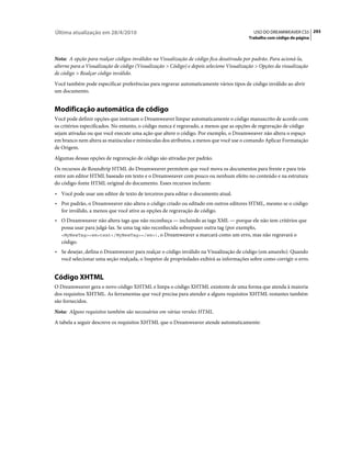 Última atualização em 28/4/2010                                                             USO DO DREAMWEAVER CS5 293
                                                                                          Trabalho com código de página



Nota: A opção para realçar códigos inválidos na Visualização de código fica desativada por padrão. Para acioná-la,
alterne para a Visualização de código (Visualização > Código) e depois selecione Visualização > Opções da visualização
de código > Realçar código inválido.
Você também pode especificar preferências para regravar automaticamente vários tipos de código inválido ao abrir
um documento.


Modificação automática de código
Você pode definir opções que instruam o Dreamweaver limpar automaticamente o código manuscrito de acordo com
os critérios especificados. No entanto, o código nunca é regravado, a menos que as opções de regravação de código
sejam ativadas ou que você execute uma ação que altere o código. Por exemplo, o Dreamweaver não altera o espaço
em branco nem altera as maiúsculas e minúsculas dos atributos, a menos que você use o comando Aplicar Formatação
de Origem.
Algumas dessas opções de regravação de código são ativadas por padrão.
Os recursos de Roundtrip HTML do Dreamweaver permitem que você mova os documentos para frente e para trás
entre um editor HTML baseado em texto e o Dreamweaver com pouco ou nenhum efeito no conteúdo e na estrutura
do código-fonte HTML original do documento. Esses recursos incluem:
• Você pode usar um editor de texto de terceiros para editar o documento atual.
• Por padrão, o Dreamweaver não altera o código criado ou editado em outros editores HTML, mesmo se o código
  for inválido, a menos que você ative as opções de regravação de código.
• O Dreamweaver não altera tags que não reconheça — incluindo as tags XML — porque ele não tem critérios que
  possa usar para julgá-las. Se uma tag não reconhecida sobrepuser outra tag (por exemplo,
  <MyNewTag><em>text</MyNewTag></em>), o Dreamweaver a marcará como um erro, mas não regravará o
  código.
• Se desejar, defina o Dreamweaver para realçar o código inválido na Visualização de código (em amarelo). Quando
  você selecionar uma seção realçada, o Inspetor de propriedades exibirá as informações sobre como corrigir o erro.


Código XHTML
O Dreamweaver gera o novo código XHTML e limpa o código XHTML existente de uma forma que atenda à maioria
dos requisitos XHTML. As ferramentas que você precisa para atender a alguns requisitos XHTML restantes também
são fornecidos.
Nota: Alguns requisitos também são necessários em várias versões HTML.
A tabela a seguir descreve os requisitos XHTML que o Dreamweaver atende automaticamente:
 