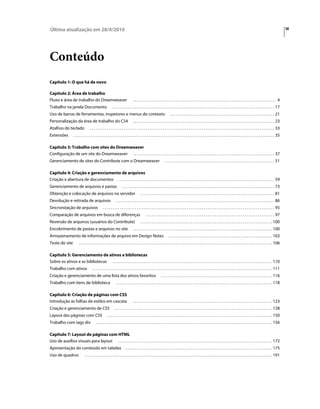 Última atualização em 28/4/2010                                                                                                                                                                                                                   iii




Conteúdo
Capítulo 1: O que há de novo

Capítulo 2: Área de trabalho
Fluxo e área de trabalho do Dreamweaver                                             ............................................................................. 4
Trabalho na janela Documento                                  . . . . . . . . . . . . . . . . . . . . . . . . . . . . . . . . . . . . . . . . . . . . . . . . . . . . . . . . . . . . . . . . . . . . . . . . . . . . . . . . . . . . . . . 17
Uso de barras de ferramentas, inspetores e menus de contexto                                                               . . . . . . . . . . . . . . . . . . . . . . . . . . . . . . . . . . . . . . . . . . . . . . . . . . . . . . . . 21
Personalização da área de trabalho do CS4                                           . . . . . . . . . . . . . . . . . . . . . . . . . . . . . . . . . . . . . . . . . . . . . . . . . . . . . . . . . . . . . . . . . . . . . . . . . . . . 23
Atalhos do teclado                    . . . . . . . . . . . . . . . . . . . . . . . . . . . . . . . . . . . . . . . . . . . . . . . . . . . . . . . . . . . . . . . . . . . . . . . . . . . . . . . . . . . . . . . . . . . . . . . . . . . 33
Extensões            . . . . . . . . . . . . . . . . . . . . . . . . . . . . . . . . . . . . . . . . . . . . . . . . . . . . . . . . . . . . . . . . . . . . . . . . . . . . . . . . . . . . . . . . . . . . . . . . . . . . . . . . . . . . 35

Capítulo 3: Trabalho com sites do Dreamweaver
Configuração de um site do Dreamweaver . . . . . . . . . . . . . . . . . . . . . . . . . . . . . . . . . . . . . . . . . . . . . . . . . . . . . . . . . . . . . . . . . . . . . . . . . . . . 37
Gerenciamento de sites do Contribute com o Dreamweaver                                                               . . . . . . . . . . . . . . . . . . . . . . . . . . . . . . . . . . . . . . . . . . . . . . . . . . . . . . . . . . . 51

Capítulo 4: Criação e gerenciamento de arquivos
Criação e abertura de documentos . . . . . . . . . . . . . . . . . . . . . . . . . . . . . . . . . . . . . . . . . . . . . . . . . . . . . . . . . . . . . . . . . . . . . . . . . . . . . . . . . . . . 59
Gerenciamento de arquivos e pastas                                      . . . . . . . . . . . . . . . . . . . . . . . . . . . . . . . . . . . . . . . . . . . . . . . . . . . . . . . . . . . . . . . . . . . . . . . . . . . . . . . . . . 73
Obtenção e colocação de arquivos no servidor                                               . . . . . . . . . . . . . . . . . . . . . . . . . . . . . . . . . . . . . . . . . . . . . . . . . . . . . . . . . . . . . . . . . . . . . . . . 81
Devolução e retirada de arquivos                                  . . . . . . . . . . . . . . . . . . . . . . . . . . . . . . . . . . . . . . . . . . . . . . . . . . . . . . . . . . . . . . . . . . . . . . . . . . . . . . . . . . . . . 86
Sincronização de arquivos                           . . . . . . . . . . . . . . . . . . . . . . . . . . . . . . . . . . . . . . . . . . . . . . . . . . . . . . . . . . . . . . . . . . . . . . . . . . . . . . . . . . . . . . . . . . . . 95
Comparação de arquivos em busca de diferenças                                                    . . . . . . . . . . . . . . . . . . . . . . . . . . . . . . . . . . . . . . . . . . . . . . . . . . . . . . . . . . . . . . . . . . . . . 97
Reversão de arquivos (usuários do Contribute)                                              . . . . . . . . . . . . . . . . . . . . . . . . . . . . . . . . . . . . . . . . . . . . . . . . . . . . . . . . . . . . . . . . . . . . . . . 100
Encobrimento de pastas e arquivos no site                                           . . . . . . . . . . . . . . . . . . . . . . . . . . . . . . . . . . . . . . . . . . . . . . . . . . . . . . . . . . . . . . . . . . . . . . . . . . . 100
Armazenamento de informações de arquivo em Design Notes                                                                  . . . . . . . . . . . . . . . . . . . . . . . . . . . . . . . . . . . . . . . . . . . . . . . . . . . . . . . . 103
Teste do site             . . . . . . . . . . . . . . . . . . . . . . . . . . . . . . . . . . . . . . . . . . . . . . . . . . . . . . . . . . . . . . . . . . . . . . . . . . . . . . . . . . . . . . . . . . . . . . . . . . . . . . . . 106

Capítulo 5: Gerenciamento de ativos e bibliotecas
Sobre os ativos e as bibliotecas . . . . . . . . . . . . . . . . . . . . . . . . . . . . . . . . . . . . . . . . . . . . . . . . . . . . . . . . . . . . . . . . . . . . . . . . . . . . . . . . . . . . . . 110
Trabalho com ativos                     . . . . . . . . . . . . . . . . . . . . . . . . . . . . . . . . . . . . . . . . . . . . . . . . . . . . . . . . . . . . . . . . . . . . . . . . . . . . . . . . . . . . . . . . . . . . . . . . . 111
Criação e gerenciamento de uma lista dos ativos favoritos                                                        . . . . . . . . . . . . . . . . . . . . . . . . . . . . . . . . . . . . . . . . . . . . . . . . . . . . . . . . . . . . 116
Trabalho com itens de biblioteca                                  . . . . . . . . . . . . . . . . . . . . . . . . . . . . . . . . . . . . . . . . . . . . . . . . . . . . . . . . . . . . . . . . . . . . . . . . . . . . . . . . . . . . 118

Capítulo 6: Criação de páginas com CSS
Introdução às folhas de estilos em cascata                                          . . . . . . . . . . . . . . . . . . . . . . . . . . . . . . . . . . . . . . . . . . . . . . . . . . . . . . . . . . . . . . . . . . . . . . . . . . . 123
Criação e gerenciamento de CSS                                  . . . . . . . . . . . . . . . . . . . . . . . . . . . . . . . . . . . . . . . . . . . . . . . . . . . . . . . . . . . . . . . . . . . . . . . . . . . . . . . . . . . . . 128
Layout das páginas com CSS                              . . . . . . . . . . . . . . . . . . . . . . . . . . . . . . . . . . . . . . . . . . . . . . . . . . . . . . . . . . . . . . . . . . . . . . . . . . . . . . . . . . . . . . . . . 150
Trabalho com tags div                       . . . . . . . . . . . . . . . . . . . . . . . . . . . . . . . . . . . . . . . . . . . . . . . . . . . . . . . . . . . . . . . . . . . . . . . . . . . . . . . . . . . . . . . . . . . . . . . 156

Capítulo 7: Layout de páginas com HTML
Uso de auxílios visuais para layout . . . . . . . . . . . . . . . . . . . . . . . . . . . . . . . . . . . . . . . . . . . . . . . . . . . . . . . . . . . . . . . . . . . . . . . . . . . . . . . . . . . 172
Apresentação do conteúdo em tabelas                                         . . . . . . . . . . . . . . . . . . . . . . . . . . . . . . . . . . . . . . . . . . . . . . . . . . . . . . . . . . . . . . . . . . . . . . . . . . . . . . . 175
Uso de quadros                  . . . . . . . . . . . . . . . . . . . . . . . . . . . . . . . . . . . . . . . . . . . . . . . . . . . . . . . . . . . . . . . . . . . . . . . . . . . . . . . . . . . . . . . . . . . . . . . . . . . . . 191
 