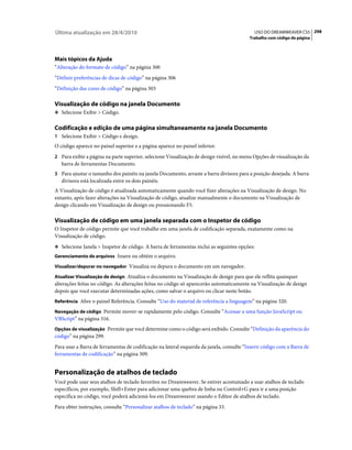 Última atualização em 28/4/2010                                                             USO DO DREAMWEAVER CS5 298
                                                                                          Trabalho com código de página




Mais tópicos da Ajuda
“Alteração do formato de código” na página 300
“Definir preferências de dicas de código” na página 306
“Definição das cores de código” na página 303

Visualização de código na janela Documento
❖ Selecione Exibir > Código.


Codificação e edição de uma página simultaneamente na janela Documento
1 Selecione Exibir > Código e design.
O código aparece no painel superior e a página aparece no painel inferior.
2 Para exibir a página na parte superior, selecione Visualização de design visível, no menu Opções de visualização da
   barra de ferramentas Documento.
3 Para ajustar o tamanho dos painéis na janela Documento, arraste a barra divisora para a posição desejada. A barra
   divisora está localizada entre os dois painéis.
A Visualização de código é atualizada automaticamente quando você fizer alterações na Visualização de design. No
entanto, após fazer alterações na Visualização de código, atualize manualmente o documento na Visualização de
design clicando em Visualização de design ou pressionando F5.

Visualização de código em uma janela separada com o Inspetor de código
O Inspetor de código permite que você trabalhe em uma janela de codificação separada, exatamente como na
Visualização de código.
❖ Selecione Janela > Inspetor de código. A barra de ferramentas inclui as seguintes opções:
Gerenciamento de arquivos Insere ou obtém o arquivo.

Visualizar/depurar no navegador Visualiza ou depura o documento em um navegador.

Atualizar Visualização de design Atualiza o documento na Visualização de design para que ele reflita quaisquer
alterações feitas no código. As alterações feitas no código só aparecerão automaticamente na Visualização de design
depois que você executar determinadas ações, como salvar o arquivo ou clicar neste botão.
Referência Abre o painel Referência. Consulte “Uso do material de referência a linguagem” na página 320.

Navegação de código Permite mover-se rapidamente pelo código. Consulte “Acessar a uma função JavaScript ou
VBScript” na página 316.
Opções de visualização Permite que você determine como o código será exibido. Consulte “Definição da aparência do
código” na página 299.
Para usar a Barra de ferramentas de codificação na lateral esquerda da janela, consulte “Inserir código com a Barra de
ferramentas de codificação” na página 309.


Personalização de atalhos de teclado
Você pode usar seus atalhos de teclado favoritos no Dreamweaver. Se estiver acostumado a usar atalhos de teclado
específicos, por exemplo, Shift+Enter para adicionar uma quebra de linha ou Control+G para ir a uma posição
específica no código, você poderá adicioná-los em Dreamweaver usando o Editor de atalhos de teclado.
Para obter instruções, consulte “Personalizar atalhos de teclado” na página 33.
 