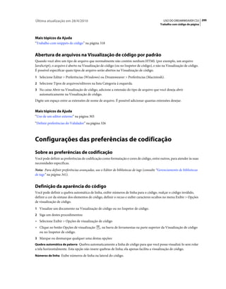 Última atualização em 28/4/2010                                                              USO DO DREAMWEAVER CS5 299
                                                                                           Trabalho com código de página




Mais tópicos da Ajuda
“Trabalho com snippets de código” na página 318


Abertura de arquivos na Visualização de código por padrão
Quando você abre um tipo de arquivo que normalmente não contém nenhum HTML (por exemplo, um arquivo
JavaScript), o arquivo é aberto na Visualização de código (ou no Inspetor de código), e não na Visualização de código.
É possível especificar quais tipos de arquivo serão abertos na Visualização de código.
1 Selecione Editar > Preferências (Windows) ou Dreamweaver > Preferências (Macintosh).
2 Selecione Tipos de arquivos/editores na lista Categoria à esquerda.
3 Na caixa Abrir na Visualização de código, adicione a extensão do tipo de arquivo que você deseja abrir
   automaticamente na Visualização de código.
Digite um espaço entre as extensões de nome de arquivo. É possível adicionar quantas extensões desejar.


Mais tópicos da Ajuda
“Uso de um editor externo” na página 303
“Definir preferências do Validador” na página 326



Configurações das preferências de codificação
Sobre as preferências de codificação
Você pode definir as preferências de codificação como formatação e cores de código, entre outros, para atender às suas
necessidades específicas.
Nota: Para definir preferências avançadas, use o Editor de bibliotecas de tags (consulte “Gerenciamento de bibliotecas
de tags” na página 341).


Definição da aparência do código
Você pode definir a quebra automática de linha, exibir números de linha para o código, realçar o código inválido,
definir a cor da sintaxe dos elementos de código, definir o recuo e exibir caracteres ocultos no menu Exibir > Opções
de visualização de código.
1 Visualize um documento na Visualização de código ou no Inspetor de código.
2 Siga um destes procedimentos:
• Selecione Exibir > Opções de visualização de código
• Clique no botão Opções de visualização        na barra de ferramentas na parte superior da Visualização de código
  ou no Inspetor de código.
3 Marque ou desmarque qualquer uma destas opções:
Quebra automática de palavra Quebra automaticamente a linha de código para que você possa visualizá-lo sem rolar
a tela horizontalmente. Esta opção não insere quebras de linha; ela apenas facilita a visualização de código.
Números de linha Exibe números de linha na lateral do código.
 