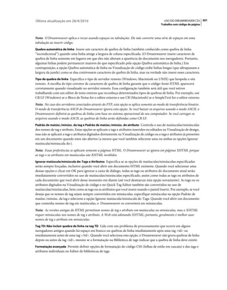 Última atualização em 28/4/2010                                                               USO DO DREAMWEAVER CS5 301
                                                                                           Trabalho com código de página



Nota: O Dreamweaver aplica o recuo usando espaços ou tabulações. Ele não converte uma série de espaços em uma
tabulação ao inserir código.
Quebra automática de linha Insere um caractere de quebra de linha (também conhecido como quebra de linha
“incondicional”) quando uma linha atinge a largura de coluna especificada. (O Dreamweaver insere caracteres de
quebra de linha somente em lugares em que eles não alteram a aparência do documento nos navegadores. Portanto,
algumas linhas podem permanecer maiores do que especificado pela opção Quebra automática de linha.) Em
contraposição, a opção Quebra automática de linha na Visualização de código exibe linhas longas (que ultrapassam a
largura da janela) como se elas contivessem caracteres de quebra de linha, mas na verdade não insere esses caracteres.
Tipo de quebra de linha Especifica o tipo de servidor remoto (Windows, Macintosh ou UNIX) que hospeda o site
remoto. A escolha do tipo corretor de caracteres de quebra de linha garante que o código-fonte HTML aparecerá
corretamente quando visualizado no servidor remoto. Essa configuração também será útil que você estiver
trabalhando com um editor de texto externo que reconheça determinados tipos de quebras de linha. Por exemplo, use
CR LF (Windows) se o Bloco de Notas for o editor externo e use CR (Macintosh) se o SimpleText for o editor externo.
Nota: No caso dos servidores conectados através do FTP, esta opção se aplica somente ao modo de transferência binário.
O modo de transferência ASCII do Dreamweaver ignora esta opção. Se você baixar os arquivos usando o modo ASCII, o
Dreamweaver definirá as quebras de linha com base no sistema operacional do seu computador. Se você carregar os
arquivos usando o modo ASCII, as quebras de linha serão definidas como CR LF.
Padrão de maiúsc./minúsc. da tag e Padrão de maiúsc./minúsc. do atributo Controla o uso de maiúsculas/minúsculas
dos nomes de tag e atributo. Estas opções se aplicam a tags e atributos inseridos ou editados na Visualização de design,
mas não se aplicam a tags e atributos digitados diretamente na Visualização de código ou a tags e atributos já presentes
em um documento quando estes são abertos (a menos que você também selecione uma ou ambas as opções Ignorar
maiúscula/minúscula de:).
Nota: Essas preferências se aplicam somente a páginas HTML. O Dreamweaver as ignora em páginas XHTML porque
as tags e os atributos em maiúsculas são XHTML inválidos.
Ignorar maiúscula/minúscula de: Tags e Atributos Especifica se as opções de maiúsculas/minúsculas especificadas
serão sempre forçadas, inclusive quando você abrir um documento HTML existente. Quando você selecionar uma
dessas opções e clicar em OK para ignorar a caixa de diálogo, todas as tags ou atributos do documento atual serão
imediatamente convertidos no uso de maiúsculas/minúsculas especificado, assim como todas as tags ou atributos de
cada documento que você abrir desse momento em diante (até você desmarcar esta opção novamente). As tags ou os
atributos digitados na Visualização de código e no Quick Tag Editor também são convertidos no uso de
maiúsculas/minúsculas, bem como as tags ou os atributos que você insere usando o painel Inserir. Por exemplo, se você
deseja que os nomes de tag sejam sempre convertidos em minúsculas, especifique minúsculas na opção Padrão de
maiúsc./minúsc. da tag e selecione a opção Ignorar maiúscula/minúscula de: Tags. Quando você abrir um documento
que contenha nomes de tag em maiúsculas, o Dreamweaver os converterá em minúsculas.
Nota: As versões antigas do HTML permitiam nomes de tag e atributo em maiúsculas ou minúsculas, mas o XHTML
requer minúsculas nos nomes de tag e atributo. A Web está adotando XHTML; portanto, geralmente é melhor usar
nomes de tag e atributo em minúsculas.
Tag TD: Não incluir quebra de linha na tag TD Lida com um problema de processamento que ocorre em alguns
navegadores antigos quando há espaço em branco ou quebras de linha imediatamente após uma tag <td> ou
imediatamente antes de uma tag </td>. Quando você seleciona esta opção, o Dreamweaver não grava quebras de linha
depois ou antes da tag <td>, mesmo se a formatação na Biblioteca de tags indicar que a quebra de linha deve existir.
Formatação avançada Permite definir opções de formatação do código CSS (folhas de estilo em cascata) e das tags e
atributos individuais no Editor de bibliotecas de tags.
 